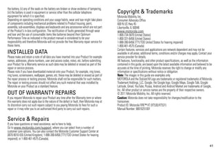 41
the battery, (ii) any of the seals on the battery are broken or show evidence of tampering,
(iii) the battery is used in equipment or service other than the cellular telephone
equipment for which it is specified.
Depending on operating conditions and your usage habits, wear and tear might take place
of components including mechanical problems related to Product housing, paint,
assembly, sub-assemblies,displays and keyboards and any accessorieswhich are not part
of the Product's in-box configuration. The rectification of faults generated through wear
and tear and the use of consumable items like batteries beyond their Optimum
Performance Time as indicated in the product manual is considered to be your
responsibility and therefore Motorola will not provide the free Warranty repair service for
these items.
INSTALLED DATA
Please make and retain a note of all data you have inserted into your Product for example
names, addresses, phone numbers, user and access codes, notes, etc. before submitting
your Product for a Warranty service as such data may be deleted or erased as part of the
repair or service process.
Please note if you have downloaded material onto your Product, for example, ring tones,
ring tunes,screensavers,wallpaper, games,etc.these may be deleted or erased as part of
the repair process or testing process. Motorola shall not be responsible for such matters.
The repair or testing process should not affect any such material that was installed by
Motorola on your Product as a standard feature.
OUT OF WARRANTY REPAIRS
If you request Motorola to repair your Product any time after the Warranty term or where
thiswarranty doesnot applydue to the nature of the defect or fault, then Motorola may at
its discretion carry out such repairs subject to you paying Motorola its fees for such a
repair or it may refer you to an authorised third party to carry out such repairs.
Service & Repairs
If you have questions or need assistance, we're here to help.
Go to www.motorola.com/support, where you can select from a number of
customer care options. You can also contact the Motorola Customer Support Center at
0870-9010-555 (United Kingdom), 1-888-390-6456 (TTY/TDD United States for hearing
impaired), or 1-800-461-4575 (Canada).
Copyright & Trademarks
Motorola Mobility, Inc.
Consumer Advocacy Office
600 N US Hwy 45
Libertyville, IL 60048
www.motorola.com
1-800-734-5870 (United States)
1-800-331-6456 (United States)
1-888-390-6456 (TTY/TDD United States for hearing impaired)
1-800-461-4575 (Canada)
Certain features, services and applications are network dependent and may not be
available in all areas; additional terms, conditions and/or charges mayapply. Contact your
service provider for details.
All features, functionality, and other product specifications, as well as the information
containedin thisguide,are based uponthe latest available information andbelieved tobe
accurate at the time of printing. Motorola reserves the right to change or modify any
information or specifications without notice or obligation.
Note: The images in this guide are examples only.
MOTOROLAand the Stylized M Logo are trademarks or registered trademarks of Motorola
Trademark Holdings, LLC. Google, the Google logo, Google Maps, Google Talk, Google
Latitude, Gmail, YouTube, Picasa, Android and Android Market are trademarks of Google,
Inc. All other product or service names are the property of their respective owners.
© 2011 Motorola Mobility, Inc. All rights reserved.
Caution: Motorola does not take responsibility for changes/modification to the
transceiver.
Product ID: Motorola FIRE™ XT (XT530/XT531)
Manual Number: 68016251001
 
