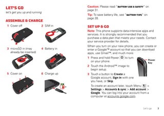 3Let’s go
Let’sgo
let’s get you up and running
Assemble&charge
1 Cover off 2 SIM in
3 microSD in (may
already be inserted)
4 Battery in
5 Cover on 6 Charge up
3-6H
Caution: Please read “Battery Use&Safety” on
page 31.
Tip: To save battery life, see “Batterytips” on
page 28.
Setup&go
Note: This phone supports data-intensive apps and
services. It is strongly recommended that you
purchase a data plan that meets your needs. Contact
your service provider for details.
When you turn on your new phone, you can create or
enter a Google™ account so that you can download
apps, use Gmail™, and much more:
1 Press and hold Power to turn
on your phone.
2 Touch the Android™ image to
begin setup.
3 Touch a button to Create a
Google account, Sign in with one
you have, or Skip.
To create an account later, touch Menu >
Settings > Accounts & sync > Add account >
Google. You can log into your account from a
computer at accounts.google.com.
Power
Key
 