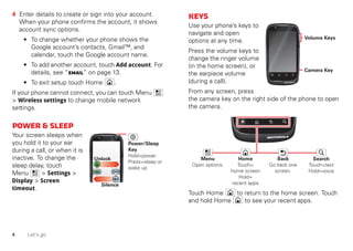 4 Let’s go
4 Enter details to create or sign into your account.
When your phone confirms the account, it shows
account sync options.
• To change whether your phone shows the
Google account’s contacts, Gmail™, and
calendar, touch the Google account name.
• To add another account, touch Add account. For
details, see “Email” on page 13.
• To exit setup touch Home .
If your phone cannot connect, you can touch Menu
> Wireless settings to change mobile network
settings.
Power&sleep
Your screen sleeps when
you hold it to your ear
during a call, or when it is
inactive. To change the
sleep delay, touch
Menu > Settings >
Display > Screen
timeout.
Silence
Unlock
Power/Sleep
Key
Hold=power
Press=sleep or
wake up
Keys
Use your phone’s keys to
navigate and open
options at any time.
Press the volume keys to
change the ringer volume
(in the home screen), or
the earpiece volume
(during a call).
From any screen, press
the camera key on the right side of the phone to open
the camera.
Touch Home to return to the home screen. Touch
and hold Home to see your recent apps.
Camera Key
Volume Keys
Menu
Open options.
Home
Touch=
home screen
Hold=
recent apps
Search
Touch=text
Hold=voice
Back
Go back one
screen.
 