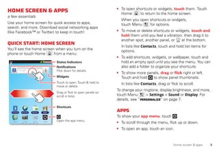 5Home screen & apps
Homescreen&apps
a few essentials
Use your home screen for quick access to apps,
search, and more. Download social networking apps
(like Facebook™ or Twitter) to keep in touch!
Quickstart:Homescreen
You’ll see the home screen when you turn on the
phone or touch Home from a menu:
11:19
BrowserContacts Market Maps
Notifications
Flick down for details.
Status Indicators
Shortcuts
Open the app menu.
Widgets
Touch to open. Touch & hold to
move or delete.
Drag or flick to open panels (or
scroll in lists).
• To open shortcuts or widgets, touch them. Touch
Home to return to the home screen.
When you open shortcuts or widgets,
touch Menu for options.
• To move or delete shortcuts or widgets, touch and
hold them until you feel a vibration, then drag it to
another spot, another panel, or at the bottom.
In lists like Contacts, touch and hold list items for
options.
• To add shortcuts, widgets, or wallpaper, touch and
hold an empty spot until you see the menu. You can
also add a folder to organize your shortcuts.
• To show more panels, drag or flick right or left.
Touch and hold to show panel thumbnails.
In lists like Contacts, drag or flick to scroll.
To change your ringtone, display brightness, and more,
touch Menu > Settings > Sound or Display. For
details, see “Personalize” on page 7.
Apps
To show your app menu, touch .
• To scroll through the menu, flick up or down.
• To open an app, touch an icon.
 