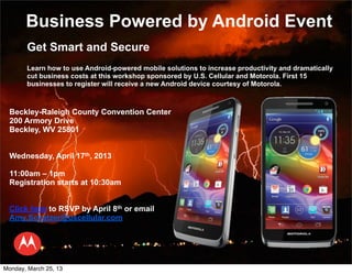 Business Powered by Android Event
       Get Smart and Secure
       Learn how to use Android-powered mobile solutions to increase productivity and dramatically
       cut business costs at this workshop sponsored by U.S. Cellular and Motorola. First 15
       businesses to register will receive a new Android device courtesy of Motorola.



  Beckley-Raleigh County Convention Center
  200 Armory Drive
  Beckley, WV 25801


  Wednesday, April 17th, 2013

  11:00am – 1pm
  Registration starts at 10:30am


  Click here to RSVP by April 8th or email
  Amy.Schatzer@uscellular.com




Monday, March 25, 13
 