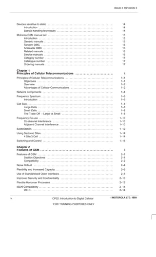ISSUE 5 REVISION 5
EMOTOROLA LTD. 1999
CP02: Introduction to Digital Cellular
FOR TRAINING PURPOSES ONLY
iv
Devices sensitive to static 14
. . . . . . . . . . . . . . . . . . . . . . . . . . . . . . . . . . . . . . . . . . . . . . . . . . . .
Introduction 14
. . . . . . . . . . . . . . . . . . . . . . . . . . . . . . . . . . . . . . . . . . . . . . . . . . . . . . . . . .
Special handling techniques 14
. . . . . . . . . . . . . . . . . . . . . . . . . . . . . . . . . . . . . . . . . . . .
Motorola GSM manual set 15
. . . . . . . . . . . . . . . . . . . . . . . . . . . . . . . . . . . . . . . . . . . . . . . . . . .
Introduction 15
. . . . . . . . . . . . . . . . . . . . . . . . . . . . . . . . . . . . . . . . . . . . . . . . . . . . . . . . . .
Generic manuals 15
. . . . . . . . . . . . . . . . . . . . . . . . . . . . . . . . . . . . . . . . . . . . . . . . . . . . . .
Tandem OMC 15
. . . . . . . . . . . . . . . . . . . . . . . . . . . . . . . . . . . . . . . . . . . . . . . . . . . . . . . .
Scaleable OMC 16
. . . . . . . . . . . . . . . . . . . . . . . . . . . . . . . . . . . . . . . . . . . . . . . . . . . . . . .
Related manuals 16
. . . . . . . . . . . . . . . . . . . . . . . . . . . . . . . . . . . . . . . . . . . . . . . . . . . . . .
Service manuals 16
. . . . . . . . . . . . . . . . . . . . . . . . . . . . . . . . . . . . . . . . . . . . . . . . . . . . . .
Category number 17
. . . . . . . . . . . . . . . . . . . . . . . . . . . . . . . . . . . . . . . . . . . . . . . . . . . . .
Catalogue number 17
. . . . . . . . . . . . . . . . . . . . . . . . . . . . . . . . . . . . . . . . . . . . . . . . . . . .
Ordering manuals 17
. . . . . . . . . . . . . . . . . . . . . . . . . . . . . . . . . . . . . . . . . . . . . . . . . . . . .
Chapter 1
Principles of Cellular Telecommunications i
. . . . . . . . . . . . . . . . . . . . . . . . . . .
Principles of Cellular Telecommunications 1–1
. . . . . . . . . . . . . . . . . . . . . . . . . . . . . . . . . . . . . .
Objectives 1–1
. . . . . . . . . . . . . . . . . . . . . . . . . . . . . . . . . . . . . . . . . . . . . . . . . . . . . . . . . . .
Overview 1–2
. . . . . . . . . . . . . . . . . . . . . . . . . . . . . . . . . . . . . . . . . . . . . . . . . . . . . . . . . . . .
Advantages of Cellular Communications 1–2
. . . . . . . . . . . . . . . . . . . . . . . . . . . . . . . . .
Network Components 1–4
. . . . . . . . . . . . . . . . . . . . . . . . . . . . . . . . . . . . . . . . . . . . . . . . . . . . . . .
Frequency Spectrum 1–6
. . . . . . . . . . . . . . . . . . . . . . . . . . . . . . . . . . . . . . . . . . . . . . . . . . . . . . . .
Introduction 1–6
. . . . . . . . . . . . . . . . . . . . . . . . . . . . . . . . . . . . . . . . . . . . . . . . . . . . . . . . . .
Cell Size 1–8
. . . . . . . . . . . . . . . . . . . . . . . . . . . . . . . . . . . . . . . . . . . . . . . . . . . . . . . . . . . . . . . . . . .
Large Cells 1–8
. . . . . . . . . . . . . . . . . . . . . . . . . . . . . . . . . . . . . . . . . . . . . . . . . . . . . . . . . . .
Small Cells 1–8
. . . . . . . . . . . . . . . . . . . . . . . . . . . . . . . . . . . . . . . . . . . . . . . . . . . . . . . . . . .
The Trade Off – Large vs Small 1–8
. . . . . . . . . . . . . . . . . . . . . . . . . . . . . . . . . . . . . . . .
Frequency Re-use 1–10
. . . . . . . . . . . . . . . . . . . . . . . . . . . . . . . . . . . . . . . . . . . . . . . . . . . . . . . . . .
Co-channel Interference 1–10
. . . . . . . . . . . . . . . . . . . . . . . . . . . . . . . . . . . . . . . . . . . . . . .
Adjacent Channel Interference 1–10
. . . . . . . . . . . . . . . . . . . . . . . . . . . . . . . . . . . . . . . . . .
Sectorization 1–12
. . . . . . . . . . . . . . . . . . . . . . . . . . . . . . . . . . . . . . . . . . . . . . . . . . . . . . . . . . . . . . .
Using Sectored Sites 1–14
. . . . . . . . . . . . . . . . . . . . . . . . . . . . . . . . . . . . . . . . . . . . . . . . . . . . . . . .
4 Site/3 Cell 1–14
. . . . . . . . . . . . . . . . . . . . . . . . . . . . . . . . . . . . . . . . . . . . . . . . . . . . . . . . . .
Switching and Control 1–16
. . . . . . . . . . . . . . . . . . . . . . . . . . . . . . . . . . . . . . . . . . . . . . . . . . . . . . .
Chapter 2
Features of GSM i
. . . . . . . . . . . . . . . . . . . . . . . . . . . . . . . . . . . . . . . . . . . . . . . . . . . .
Features of GSM 2–1
. . . . . . . . . . . . . . . . . . . . . . . . . . . . . . . . . . . . . . . . . . . . . . . . . . . . . . . . . . .
Section Objectives 2–1
. . . . . . . . . . . . . . . . . . . . . . . . . . . . . . . . . . . . . . . . . . . . . . . . . . . .
Compatibility 2–2
. . . . . . . . . . . . . . . . . . . . . . . . . . . . . . . . . . . . . . . . . . . . . . . . . . . . . . . . .
Noise Robust 2–4
. . . . . . . . . . . . . . . . . . . . . . . . . . . . . . . . . . . . . . . . . . . . . . . . . . . . . . . . . . . . . .
Flexibility and Increased Capacity 2–6
. . . . . . . . . . . . . . . . . . . . . . . . . . . . . . . . . . . . . . . . . . . . .
Use of Standardised Open Interfaces 2–8
. . . . . . . . . . . . . . . . . . . . . . . . . . . . . . . . . . . . . . . . . .
Improved Security and Confidentiality 2–10
. . . . . . . . . . . . . . . . . . . . . . . . . . . . . . . . . . . . . . . . .
Flexible Handover Processes 2–12
. . . . . . . . . . . . . . . . . . . . . . . . . . . . . . . . . . . . . . . . . . . . . . . . .
ISDN Compatibility 2–14
. . . . . . . . . . . . . . . . . . . . . . . . . . . . . . . . . . . . . . . . . . . . . . . . . . . . . . . . . .
2B+D 2–14
. . . . . . . . . . . . . . . . . . . . . . . . . . . . . . . . . . . . . . . . . . . . . . . . . . . . . . . . . . . . . . . .
 