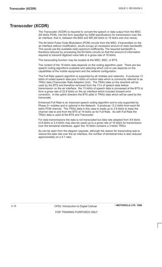ISSUE 5 REVISION 5
Transcoder (XCDR)
EMOTOROLA LTD. 1999
CP02: Introduction to Digital Cellular
FOR TRAINING PURPOSES ONLY
3–16
Transcoder (XCDR)
The Transcoder (XCDR) is required to convert the speech or data output from the MSC
(64 kbit/s PCM), into the form specified by GSM specifications for transmission over the
air interface, that is, between the BSS and MS (64 kbit/s to 16 kbit/s and vice versa).
The 64 kbit/s Pulse Code Modulation (PCM) circuits from the MSC, if transmitted on the
air interface without modification, would occupy an excessive amount of radio bandwidth.
This would use the available radio spectrum inefficiently. The required bandwidth is
therefore reduced by processing the 64 kbit/s circuits so that the amount of information
required to transmit digitized voice falls to a gross rate of 16 kbit/s.
The transcoding function may be located at the MSC, BSC, or BTS.
The content of the 16 kbit/s data depends on the coding algorithm used. There are two
speech coding algorithms available and selecting which one to use depends on the
capabilities of the mobile equipment and the network configuration.
The Full Rate speech algorithm is supported by all mobiles and networks. It produces 13
kbit/s of coded speech data plus 3 kbit/s of control data which is commonly referred to as
TRAU data (Transcoder Rate Adaption Unit). The TRAU data on the downlink will be
used by the BTS and therefore removed from the 13 k of speech data before
transmission on the air interface. the 13 kbit/s of speech data is processed at the BTS to
form a gross rate of 22.8 kbit/s on the air interface which includes forward error
correction. In the uplink direction the BTS adds in TRAU data which will be used by the
transcoder.
Enhanced Full Rate is an improved speech coding algorithm and is only supported by
Phase 2+ mobiles and is optional in the Network. It produces 12.2 kbit/s from each 64
kbit/s PCM channel. The TRAU data in this case is made up to 3.8 kbit/s to keep the
channel rate to and from the BTS at 16 kbit/s as for Full Rate. As with Full Rate the
TRAU data is used at the BTS and Transcoder.
For data transmissions the data is not transcoded but data rate adapted from 9.6 kbit/s
(4.8 kbit/s or 2.4 kbit/s may also be used) up to a gross rate of 16 kbit/s for transmission
over the terrestrial interfaces, again this 16 kbit/s contains a 3 kbit/s TRAU.
As can be seen from the diagram opposite, although the reason for transcoding was to
reduce the data rate over the air interface, the number of terrestrial links is also reduced
approximately on a 4:1 ratio.
 