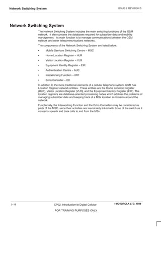 ISSUE 5 REVISION 5
Network Switching System
EMOTOROLA LTD. 1999
CP02: Introduction to Digital Cellular
FOR TRAINING PURPOSES ONLY
3–18
Network Switching System
The Network Switching System includes the main switching functions of the GSM
network. It also contains the databases required for subscriber data and mobility
management. Its main function is to manage communications between the GSM
network and other telecommunications networks.
The components of the Network Switching System are listed below:
S Mobile Services Switching Centre – MSC
S Home Location Register – HLR
S Visitor Location Register – VLR
S Equipment Identity Register – EIR
S Authentication Centre – AUC
S InterWorking Function – IWF
S Echo Canceller – EC
In addition to the more traditional elements of a cellular telephone system, GSM has
Location Register network entities. These entities are the Home Location Register
(HLR), Visitor Location Register (VLR), and the Equipment Identity Register (EIR). The
location registers are database-oriented processing nodes which address the problems of
managing subscriber data and keeping track of a MSs location as it roams around the
network.
Functionally, the Interworking Function and the Echo Cancellers may be considered as
parts of the MSC, since their activities are inextricably linked with those of the switch as it
connects speech and data calls to and from the MSs.
 