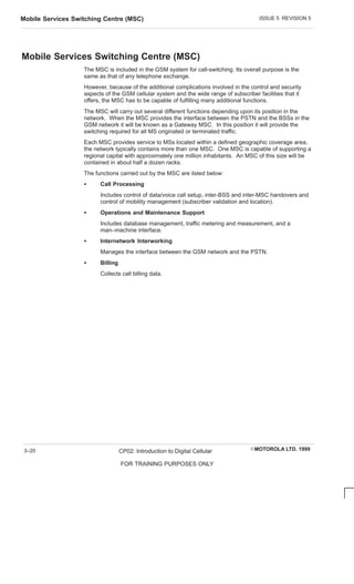 ISSUE 5 REVISION 5
Mobile Services Switching Centre (MSC)
EMOTOROLA LTD. 1999
CP02: Introduction to Digital Cellular
FOR TRAINING PURPOSES ONLY
3–20
Mobile Services Switching Centre (MSC)
The MSC is included in the GSM system for call-switching. Its overall purpose is the
same as that of any telephone exchange.
However, because of the additional complications involved in the control and security
aspects of the GSM cellular system and the wide range of subscriber facilities that it
offers, the MSC has to be capable of fulfilling many additional functions.
The MSC will carry out several different functions depending upon its position in the
network. When the MSC provides the interface between the PSTN and the BSSs in the
GSM network it will be known as a Gateway MSC. In this position it will provide the
switching required for all MS originated or terminated traffic.
Each MSC provides service to MSs located within a defined geographic coverage area,
the network typically contains more than one MSC. One MSC is capable of supporting a
regional capital with approximately one million inhabitants. An MSC of this size will be
contained in about half a dozen racks.
The functions carried out by the MSC are listed below:
S Call Processing
Includes control of data/voice call setup, inter-BSS and inter-MSC handovers and
control of mobility management (subscriber validation and location).
S Operations and Maintenance Support
Includes database management, traffic metering and measurement, and a
man–machine interface.
S Internetwork Interworking
Manages the interface between the GSM network and the PSTN.
S Billing
Collects call billing data.
 