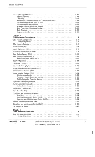 ISSUE 5 REVISION 5
EMOTOROLA LTD. 1999 CP02: Introduction to Digital Cellular
FOR TRAINING PURPOSES ONLY
v
Enhanced Range Of Services 2–16
. . . . . . . . . . . . . . . . . . . . . . . . . . . . . . . . . . . . . . . . . . . . . . . .
Speech Services 2–18
. . . . . . . . . . . . . . . . . . . . . . . . . . . . . . . . . . . . . . . . . . . . . . . . . . . . . .
Telephony 2–18
. . . . . . . . . . . . . . . . . . . . . . . . . . . . . . . . . . . . . . . . . . . . . . . . . . . . . . . . . . . .
Emergency Calls (with/without SIM Card inserted in MS) 2–18
. . . . . . . . . . . . . . . . . . .
Short Message Service Point To Point 2–18
. . . . . . . . . . . . . . . . . . . . . . . . . . . . . . . . . . .
Short Message Cell Broadcast 2–18
. . . . . . . . . . . . . . . . . . . . . . . . . . . . . . . . . . . . . . . . . .
Advanced Message Handling Service 2–18
. . . . . . . . . . . . . . . . . . . . . . . . . . . . . . . . . . . .
Dual Personal and Business Numbers 2–18
. . . . . . . . . . . . . . . . . . . . . . . . . . . . . . . . . . .
Data Services 2–20
. . . . . . . . . . . . . . . . . . . . . . . . . . . . . . . . . . . . . . . . . . . . . . . . . . . . . . . .
Supplementary Services 2–22
. . . . . . . . . . . . . . . . . . . . . . . . . . . . . . . . . . . . . . . . . . . . . . .
Chapter 3
GSM Network Components i
. . . . . . . . . . . . . . . . . . . . . . . . . . . . . . . . . . . . . . . . . .
GSM Network Components 3–1
. . . . . . . . . . . . . . . . . . . . . . . . . . . . . . . . . . . . . . . . . . . . . . . . . .
Section Objectives 3–1
. . . . . . . . . . . . . . . . . . . . . . . . . . . . . . . . . . . . . . . . . . . . . . . . . . . .
GSM Network Overview 3–2
. . . . . . . . . . . . . . . . . . . . . . . . . . . . . . . . . . . . . . . . . . . . . . . . . . . . .
Mobile Station (MS) 3–4
. . . . . . . . . . . . . . . . . . . . . . . . . . . . . . . . . . . . . . . . . . . . . . . . . . . . . . . . .
Mobile Equipment (ME) 3–6
. . . . . . . . . . . . . . . . . . . . . . . . . . . . . . . . . . . . . . . . . . . . . . . . . . . . . .
Subscriber Identity Module (SIM) 3–8
. . . . . . . . . . . . . . . . . . . . . . . . . . . . . . . . . . . . . . . . . . . . .
Base Station System (BSS) 3–10
. . . . . . . . . . . . . . . . . . . . . . . . . . . . . . . . . . . . . . . . . . . . . . . . . .
Base Station Controller (BSC) 3–12
. . . . . . . . . . . . . . . . . . . . . . . . . . . . . . . . . . . . . . . . . . . . . . . .
Base Transceiver Station – BTS 3–12
. . . . . . . . . . . . . . . . . . . . . . . . . . . . . . . . . . . . . . . .
BSS Configurations 3–14
. . . . . . . . . . . . . . . . . . . . . . . . . . . . . . . . . . . . . . . . . . . . . . . . . . . . . . . . .
Transcoder (XCDR) 3–16
. . . . . . . . . . . . . . . . . . . . . . . . . . . . . . . . . . . . . . . . . . . . . . . . . . . . . . . . .
Network Switching System 3–18
. . . . . . . . . . . . . . . . . . . . . . . . . . . . . . . . . . . . . . . . . . . . . . . . . . .
Mobile Services Switching Centre (MSC) 3–20
. . . . . . . . . . . . . . . . . . . . . . . . . . . . . . . . . . . . . .
Home Location Register (HLR) 3–22
. . . . . . . . . . . . . . . . . . . . . . . . . . . . . . . . . . . . . . . . . . . . . . .
Visitor Location Register (VLR) 3–24
. . . . . . . . . . . . . . . . . . . . . . . . . . . . . . . . . . . . . . . . . . . . . . .
Location Area Identity 3–24
. . . . . . . . . . . . . . . . . . . . . . . . . . . . . . . . . . . . . . . . . . . . . . . . . .
Temporary Mobile Subscriber Identity 3–24
. . . . . . . . . . . . . . . . . . . . . . . . . . . . . . . . . . . .
Mobile Subscriber Roaming Number 3–24
. . . . . . . . . . . . . . . . . . . . . . . . . . . . . . . . . . . . .
Equipment Identity Register (EIR) 3–26
. . . . . . . . . . . . . . . . . . . . . . . . . . . . . . . . . . . . . . . . . . . . .
Authentication Centre (AUC) 3–28
. . . . . . . . . . . . . . . . . . . . . . . . . . . . . . . . . . . . . . . . . . . . . . . . .
Authentication Process 3–28
. . . . . . . . . . . . . . . . . . . . . . . . . . . . . . . . . . . . . . . . . . . . . . . .
Interworking Function (IWF) 3–30
. . . . . . . . . . . . . . . . . . . . . . . . . . . . . . . . . . . . . . . . . . . . . . . . . .
Echo Canceller (EC) 3–32
. . . . . . . . . . . . . . . . . . . . . . . . . . . . . . . . . . . . . . . . . . . . . . . . . . . . . . . .
Operations and Maintenance System 3–34
. . . . . . . . . . . . . . . . . . . . . . . . . . . . . . . . . . . . . . . . . .
Overview 3–34
. . . . . . . . . . . . . . . . . . . . . . . . . . . . . . . . . . . . . . . . . . . . . . . . . . . . . . . . . . . .
Network Management Centre (NMC) 3–34
. . . . . . . . . . . . . . . . . . . . . . . . . . . . . . . . . . . .
Operations and Maintenance Centre (OMC) 3–34
. . . . . . . . . . . . . . . . . . . . . . . . . . . . . .
Network Management Centre (NMC) 3–36
. . . . . . . . . . . . . . . . . . . . . . . . . . . . . . . . . . . . . . . . . .
Operations and Maintenance Centre (OMC) 3–38
. . . . . . . . . . . . . . . . . . . . . . . . . . . . . . . . . . . .
The Network In Reality 3–40
. . . . . . . . . . . . . . . . . . . . . . . . . . . . . . . . . . . . . . . . . . . . . . . . . . . . . .
Chapter 4
GSM Terrestrial Interfaces i
. . . . . . . . . . . . . . . . . . . . . . . . . . . . . . . . . . . . . . . . . . .
GSM Terrestrial Interfaces 4–1
. . . . . . . . . . . . . . . . . . . . . . . . . . . . . . . . . . . . . . . . . . . . . . . . . . .
Section Objectives 4–1
. . . . . . . . . . . . . . . . . . . . . . . . . . . . . . . . . . . . . . . . . . . . . . . . . . . .
 