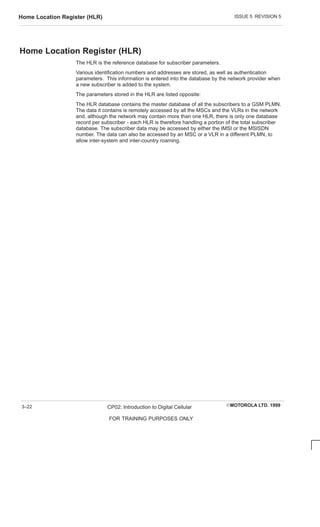 ISSUE 5 REVISION 5
Home Location Register (HLR)
EMOTOROLA LTD. 1999
CP02: Introduction to Digital Cellular
FOR TRAINING PURPOSES ONLY
3–22
Home Location Register (HLR)
The HLR is the reference database for subscriber parameters.
Various identification numbers and addresses are stored, as well as authentication
parameters. This information is entered into the database by the network provider when
a new subscriber is added to the system.
The parameters stored in the HLR are listed opposite:
The HLR database contains the master database of all the subscribers to a GSM PLMN.
The data it contains is remotely accessed by all the MSCs and the VLRs in the network
and, although the network may contain more than one HLR, there is only one database
record per subscriber - each HLR is therefore handling a portion of the total subscriber
database. The subscriber data may be accessed by either the IMSI or the MSISDN
number. The data can also be accessed by an MSC or a VLR in a different PLMN, to
allow inter-system and inter-country roaming.
 