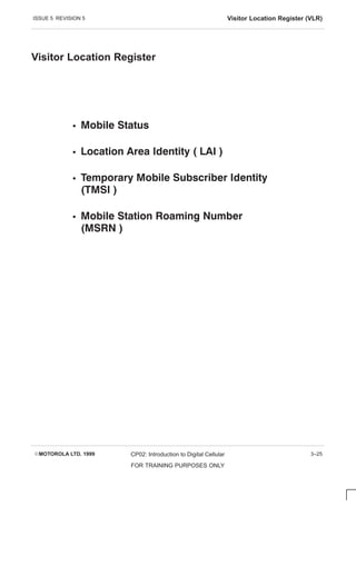 ISSUE 5 REVISION 5 Visitor Location Register (VLR)
EMOTOROLA LTD. 1999 CP02: Introduction to Digital Cellular
FOR TRAINING PURPOSES ONLY
3–25
Visitor Location Register
S    
S       
S         
   
S        
  
 