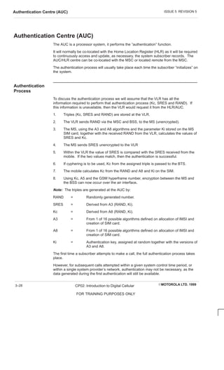 ISSUE 5 REVISION 5
Authentication Centre (AUC)
EMOTOROLA LTD. 1999
CP02: Introduction to Digital Cellular
FOR TRAINING PURPOSES ONLY
3–28
Authentication Centre (AUC)
The AUC is a processor system, it performs the “authentication” function.
It will normally be co-located with the Home Location Register (HLR) as it will be required
to continuously access and update, as necessary, the system subscriber records. The
AUC/HLR centre can be co-located with the MSC or located remote from the MSC.
The authentication process will usually take place each time the subscriber “initializes” on
the system.
Authentication
Process
To discuss the authentication process we will assume that the VLR has all the
information required to perform that authentication process (Kc, SRES and RAND). If
this information is unavailable, then the VLR would request it from the HLR/AUC.
1. Triples (Kc, SRES and RAND) are stored at the VLR.
2. The VLR sends RAND via the MSC and BSS, to the MS (unencrypted).
3. The MS, using the A3 and A8 algorithms and the parameter Ki stored on the MS
SIM card, together with the received RAND from the VLR, calculates the values of
SRES and Kc.
4. The MS sends SRES unencrypted to the VLR
5. Within the VLR the value of SRES is compared with the SRES received from the
mobile. If the two values match, then the authentication is successful.
6. If cyphering is to be used, Kc from the assigned triple is passed to the BTS.
7. The mobile calculates Kc from the RAND and A8 and Ki on the SIM.
8. Using Kc, A5 and the GSM hyperframe number, encryption between the MS and
the BSS can now occur over the air interface.
Note: The triples are generated at the AUC by:
RAND = Randomly generated number.
SRES = Derived from A3 (RAND, Ki).
Kc = Derived from A8 (RAND, Ki).
A3 = From 1 of 16 possible algorithms defined on allocation of IMSI and
creation of SIM card.
A8 = From 1 of 16 possible algorithms defined on allocation of IMSI and
creation of SIM card.
Ki = Authentication key, assigned at random together with the versions of
A3 and A8.
The first time a subscriber attempts to make a call, the full authentication process takes
place.
However, for subsequent calls attempted within a given system control time period, or
within a single system provider’s network, authentication may not be necessary, as the
data generated during the first authentication will still be available.
 