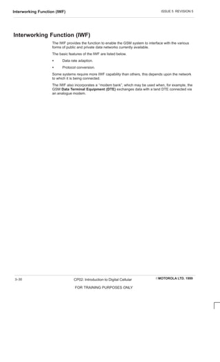 ISSUE 5 REVISION 5
Interworking Function (IWF)
EMOTOROLA LTD. 1999
CP02: Introduction to Digital Cellular
FOR TRAINING PURPOSES ONLY
3–30
Interworking Function (IWF)
The IWF provides the function to enable the GSM system to interface with the various
forms of public and private data networks currently available.
The basic features of the IWF are listed below.
S Data rate adaption.
S Protocol conversion.
Some systems require more IWF capability than others, this depends upon the network
to which it is being connected.
The IWF also incorporates a ‘‘modem bank”, which may be used when, for example, the
GSM Data Terminal Equipment (DTE) exchanges data with a land DTE connected via
an analogue modem.
 