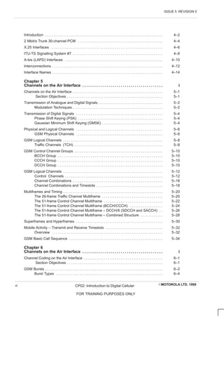 ISSUE 5 REVISION 5
EMOTOROLA LTD. 1999
CP02: Introduction to Digital Cellular
FOR TRAINING PURPOSES ONLY
vi
Introduction 4–2
. . . . . . . . . . . . . . . . . . . . . . . . . . . . . . . . . . . . . . . . . . . . . . . . . . . . . . . . . . . . . . . .
2 Mbit/s Trunk 30-channel PCM 4–4
. . . . . . . . . . . . . . . . . . . . . . . . . . . . . . . . . . . . . . . . . . . . . .
X.25 Interfaces 4–6
. . . . . . . . . . . . . . . . . . . . . . . . . . . . . . . . . . . . . . . . . . . . . . . . . . . . . . . . . . . . .
ITU-TS Signalling System #7 4–8
. . . . . . . . . . . . . . . . . . . . . . . . . . . . . . . . . . . . . . . . . . . . . . . . .
A-bis (LAPD) Interfaces 4–10
. . . . . . . . . . . . . . . . . . . . . . . . . . . . . . . . . . . . . . . . . . . . . . . . . . . . .
Interconnections 4–12
. . . . . . . . . . . . . . . . . . . . . . . . . . . . . . . . . . . . . . . . . . . . . . . . . . . . . . . . . . . .
Interface Names 4–14
. . . . . . . . . . . . . . . . . . . . . . . . . . . . . . . . . . . . . . . . . . . . . . . . . . . . . . . . . . . .
Chapter 5
Channels on the Air Interface i
. . . . . . . . . . . . . . . . . . . . . . . . . . . . . . . . . . . . . . . .
Channels on the Air Interface 5–1
. . . . . . . . . . . . . . . . . . . . . . . . . . . . . . . . . . . . . . . . . . . . . . . . .
Section Objectives 5–1
. . . . . . . . . . . . . . . . . . . . . . . . . . . . . . . . . . . . . . . . . . . . . . . . . . . .
Transmission of Analogue and Digital Signals 5–2
. . . . . . . . . . . . . . . . . . . . . . . . . . . . . . . . . . .
Modulation Techniques 5–2
. . . . . . . . . . . . . . . . . . . . . . . . . . . . . . . . . . . . . . . . . . . . . . . . .
Transmission of Digital Signals 5–4
. . . . . . . . . . . . . . . . . . . . . . . . . . . . . . . . . . . . . . . . . . . . . . .
Phase Shift Keying (PSK) 5–4
. . . . . . . . . . . . . . . . . . . . . . . . . . . . . . . . . . . . . . . . . . . . . .
Gaussian Minimum Shift Keying (GMSK) 5–4
. . . . . . . . . . . . . . . . . . . . . . . . . . . . . . . . .
Physical and Logical Channels 5–6
. . . . . . . . . . . . . . . . . . . . . . . . . . . . . . . . . . . . . . . . . . . . . . .
GSM Physical Channels 5–6
. . . . . . . . . . . . . . . . . . . . . . . . . . . . . . . . . . . . . . . . . . . . . . .
GSM Logical Channels 5–8
. . . . . . . . . . . . . . . . . . . . . . . . . . . . . . . . . . . . . . . . . . . . . . . . . . . . . .
Traffic Channels (TCH) 5–8
. . . . . . . . . . . . . . . . . . . . . . . . . . . . . . . . . . . . . . . . . . . . . . . .
GSM Control Channel Groups 5–10
. . . . . . . . . . . . . . . . . . . . . . . . . . . . . . . . . . . . . . . . . . . . . . . .
BCCH Group 5–10
. . . . . . . . . . . . . . . . . . . . . . . . . . . . . . . . . . . . . . . . . . . . . . . . . . . . . . . . .
CCCH Group 5–10
. . . . . . . . . . . . . . . . . . . . . . . . . . . . . . . . . . . . . . . . . . . . . . . . . . . . . . . . .
DCCH Group 5–10
. . . . . . . . . . . . . . . . . . . . . . . . . . . . . . . . . . . . . . . . . . . . . . . . . . . . . . . . .
GSM Logical Channels 5–12
. . . . . . . . . . . . . . . . . . . . . . . . . . . . . . . . . . . . . . . . . . . . . . . . . . . . . .
Control Channels 5–12
. . . . . . . . . . . . . . . . . . . . . . . . . . . . . . . . . . . . . . . . . . . . . . . . . . . . .
Channel Combinations 5–18
. . . . . . . . . . . . . . . . . . . . . . . . . . . . . . . . . . . . . . . . . . . . . . . . .
Channel Combinations and Timeslots 5–18
. . . . . . . . . . . . . . . . . . . . . . . . . . . . . . . . . . . .
Multiframes and Timing 5–20
. . . . . . . . . . . . . . . . . . . . . . . . . . . . . . . . . . . . . . . . . . . . . . . . . . . . . .
The 26-frame Traffic Channel Multiframe 5–20
. . . . . . . . . . . . . . . . . . . . . . . . . . . . . . . . .
The 51-frame Control Channel Multiframe 5–22
. . . . . . . . . . . . . . . . . . . . . . . . . . . . . . . .
The 51-frame Control Channel Multiframe (BCCH/CCCH) 5–24
. . . . . . . . . . . . . . . . . .
The 51-frame Control Channel Multiframe – DCCH/8 (SDCCH and SACCH) 5–26
. .
The 51-frame Control Channel Multiframe – Combined Structure 5–28
. . . . . . . . . . . .
Superframes and Hyperframes 5–30
. . . . . . . . . . . . . . . . . . . . . . . . . . . . . . . . . . . . . . . . . . . . . . .
Mobile Activity – Transmit and Receive Timeslots 5–32
. . . . . . . . . . . . . . . . . . . . . . . . . . . . . . .
Overview 5–32
. . . . . . . . . . . . . . . . . . . . . . . . . . . . . . . . . . . . . . . . . . . . . . . . . . . . . . . . . . . .
GSM Basic Call Sequence 5–34
. . . . . . . . . . . . . . . . . . . . . . . . . . . . . . . . . . . . . . . . . . . . . . . . . . .
Chapter 6
Channels on the Air Interface i
. . . . . . . . . . . . . . . . . . . . . . . . . . . . . . . . . . . . . . . .
Channel Coding on the Air Interface 6–1
. . . . . . . . . . . . . . . . . . . . . . . . . . . . . . . . . . . . . . . . . . .
Section Objectives 6–1
. . . . . . . . . . . . . . . . . . . . . . . . . . . . . . . . . . . . . . . . . . . . . . . . . . . .
GSM Bursts 6–2
. . . . . . . . . . . . . . . . . . . . . . . . . . . . . . . . . . . . . . . . . . . . . . . . . . . . . . . . . . . . . . . .
Burst Types 6–4
. . . . . . . . . . . . . . . . . . . . . . . . . . . . . . . . . . . . . . . . . . . . . . . . . . . . . . . . . .
 