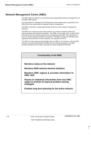ISSUE 5 REVISION 5
Network Management Centre (NMC)
EMOTOROLA LTD. 1999
CP02: Introduction to Digital Cellular
FOR TRAINING PURPOSES ONLY
3–36
Network Management Centre (NMC)
The NMC offers the ability to provide hierarchical regionalized network management of a
complete GSM system.
It is responsible for operations and maintenance at the network level, supported by the
OMCs which are responsible for regional network management.
The NMC is therefore a single logical facility at the top of the network management
hierarchy.
The NMC has a high level view of the network, as a series of network nodes and
interconnecting communications facilities. The OMC, on the other hand, is used to filter
information from the network equipment for forwarding to the NMC, thus allowing it to
focus on issues requiring national co-ordination. The NMC can also co-ordinate issues
regarding interconnection to other networks, for example the PSTN.
The NMC can take regional responsibility when an OMC is not manned, with the OMC
acting as a transit point between the NMC and the network equipment. The NMC
provides operators with functions equivalent to those available at the OMC.
     
    
       
       
  
         
       
 
         
 