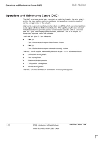 ISSUE 5 REVISION 5
Operations and Maintenance Centre (OMC)
EMOTOROLA LTD. 1999
CP02: Introduction to Digital Cellular
FOR TRAINING PURPOSES ONLY
3–38
Operations and Maintenance Centre (OMC)
The OMC provides a central point from which to control and monitor the other network
entities (i.e. base stations, switches, database, etc) as well as monitor the quality of
service being provided by the network.
At present, equipment manufacturers have their own OMCs which are not compatible in
every aspect with those of other manufacturers. This is particularly the case between
radio base station equipment suppliers, where in some cases the OMC is a separate
item and Digital Switching equipment suppliers, where the OMC is an integral, but
functionally separate, part of the hardware.
There are two types of OMC these are:
S OMC (R)
OMC controls specifically the Base Station System.
S OMC (S)
OMC controls specifically the Network Switching System.
The OMC should support the following functions as per ITS–TS recommendations:
S Event/Alarm Management.
S Fault Management.
S Performance Management.
S Configuration Management.
S Security Management.
The OMC functional architecture is illustrated in the diagram opposite.
 