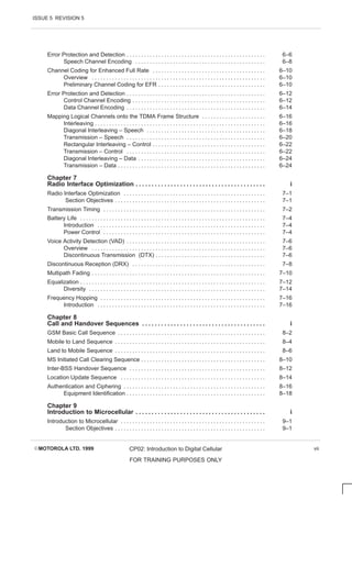 ISSUE 5 REVISION 5
EMOTOROLA LTD. 1999 CP02: Introduction to Digital Cellular
FOR TRAINING PURPOSES ONLY
vii
Error Protection and Detection 6–6
. . . . . . . . . . . . . . . . . . . . . . . . . . . . . . . . . . . . . . . . . . . . . . . .
Speech Channel Encoding 6–8
. . . . . . . . . . . . . . . . . . . . . . . . . . . . . . . . . . . . . . . . . . . . .
Channel Coding for Enhanced Full Rate 6–10
. . . . . . . . . . . . . . . . . . . . . . . . . . . . . . . . . . . . . . .
Overview 6–10
. . . . . . . . . . . . . . . . . . . . . . . . . . . . . . . . . . . . . . . . . . . . . . . . . . . . . . . . . . . .
Preliminary Channel Coding for EFR 6–10
. . . . . . . . . . . . . . . . . . . . . . . . . . . . . . . . . . . . .
Error Protection and Detection 6–12
. . . . . . . . . . . . . . . . . . . . . . . . . . . . . . . . . . . . . . . . . . . . . . . .
Control Channel Encoding 6–12
. . . . . . . . . . . . . . . . . . . . . . . . . . . . . . . . . . . . . . . . . . . . . .
Data Channel Encoding 6–14
. . . . . . . . . . . . . . . . . . . . . . . . . . . . . . . . . . . . . . . . . . . . . . . .
Mapping Logical Channels onto the TDMA Frame Structure 6–16
. . . . . . . . . . . . . . . . . . . . . .
Interleaving 6–16
. . . . . . . . . . . . . . . . . . . . . . . . . . . . . . . . . . . . . . . . . . . . . . . . . . . . . . . . . . .
Diagonal Interleaving – Speech 6–18
. . . . . . . . . . . . . . . . . . . . . . . . . . . . . . . . . . . . . . . . .
Transmission – Speech 6–20
. . . . . . . . . . . . . . . . . . . . . . . . . . . . . . . . . . . . . . . . . . . . . . . .
Rectangular Interleaving – Control 6–22
. . . . . . . . . . . . . . . . . . . . . . . . . . . . . . . . . . . . . . .
Transmission – Control 6–22
. . . . . . . . . . . . . . . . . . . . . . . . . . . . . . . . . . . . . . . . . . . . . . . .
Diagonal Interleaving – Data 6–24
. . . . . . . . . . . . . . . . . . . . . . . . . . . . . . . . . . . . . . . . . . . .
Transmission – Data 6–24
. . . . . . . . . . . . . . . . . . . . . . . . . . . . . . . . . . . . . . . . . . . . . . . . . . .
Chapter 7
Radio Interface Optimization i
. . . . . . . . . . . . . . . . . . . . . . . . . . . . . . . . . . . . . . . . .
Radio Interface Optimization 7–1
. . . . . . . . . . . . . . . . . . . . . . . . . . . . . . . . . . . . . . . . . . . . . . . . .
Section Objectives 7–1
. . . . . . . . . . . . . . . . . . . . . . . . . . . . . . . . . . . . . . . . . . . . . . . . . . . .
Transmission Timing 7–2
. . . . . . . . . . . . . . . . . . . . . . . . . . . . . . . . . . . . . . . . . . . . . . . . . . . . . . . .
Battery Life 7–4
. . . . . . . . . . . . . . . . . . . . . . . . . . . . . . . . . . . . . . . . . . . . . . . . . . . . . . . . . . . . . . . .
Introduction 7–4
. . . . . . . . . . . . . . . . . . . . . . . . . . . . . . . . . . . . . . . . . . . . . . . . . . . . . . . . . .
Power Control 7–4
. . . . . . . . . . . . . . . . . . . . . . . . . . . . . . . . . . . . . . . . . . . . . . . . . . . . . . . .
Voice Activity Detection (VAD) 7–6
. . . . . . . . . . . . . . . . . . . . . . . . . . . . . . . . . . . . . . . . . . . . . . . .
Overview 7–6
. . . . . . . . . . . . . . . . . . . . . . . . . . . . . . . . . . . . . . . . . . . . . . . . . . . . . . . . . . . .
Discontinuous Transmission (DTX) 7–6
. . . . . . . . . . . . . . . . . . . . . . . . . . . . . . . . . . . . . .
Discontinuous Reception (DRX) 7–8
. . . . . . . . . . . . . . . . . . . . . . . . . . . . . . . . . . . . . . . . . . . . . .
Multipath Fading 7–10
. . . . . . . . . . . . . . . . . . . . . . . . . . . . . . . . . . . . . . . . . . . . . . . . . . . . . . . . . . . .
Equalization 7–12
. . . . . . . . . . . . . . . . . . . . . . . . . . . . . . . . . . . . . . . . . . . . . . . . . . . . . . . . . . . . . . . .
Diversity 7–14
. . . . . . . . . . . . . . . . . . . . . . . . . . . . . . . . . . . . . . . . . . . . . . . . . . . . . . . . . . . . .
Frequency Hopping 7–16
. . . . . . . . . . . . . . . . . . . . . . . . . . . . . . . . . . . . . . . . . . . . . . . . . . . . . . . . .
Introduction 7–16
. . . . . . . . . . . . . . . . . . . . . . . . . . . . . . . . . . . . . . . . . . . . . . . . . . . . . . . . . .
Chapter 8
Call and Handover Sequences i
. . . . . . . . . . . . . . . . . . . . . . . . . . . . . . . . . . . . . . .
GSM Basic Call Sequence 8–2
. . . . . . . . . . . . . . . . . . . . . . . . . . . . . . . . . . . . . . . . . . . . . . . . . . .
Mobile to Land Sequence 8–4
. . . . . . . . . . . . . . . . . . . . . . . . . . . . . . . . . . . . . . . . . . . . . . . . . . . .
Land to Mobile Sequence 8–6
. . . . . . . . . . . . . . . . . . . . . . . . . . . . . . . . . . . . . . . . . . . . . . . . . . . .
MS Initiated Call Clearing Sequence 8–10
. . . . . . . . . . . . . . . . . . . . . . . . . . . . . . . . . . . . . . . . . . .
Inter-BSS Handover Sequence 8–12
. . . . . . . . . . . . . . . . . . . . . . . . . . . . . . . . . . . . . . . . . . . . . . .
Location Update Sequence 8–14
. . . . . . . . . . . . . . . . . . . . . . . . . . . . . . . . . . . . . . . . . . . . . . . . . .
Authentication and Ciphering 8–16
. . . . . . . . . . . . . . . . . . . . . . . . . . . . . . . . . . . . . . . . . . . . . . . . .
Equipment Identification 8–18
. . . . . . . . . . . . . . . . . . . . . . . . . . . . . . . . . . . . . . . . . . . . . . . .
Chapter 9
Introduction to Microcellular i
. . . . . . . . . . . . . . . . . . . . . . . . . . . . . . . . . . . . . . . . .
Introduction to Microcellular 9–1
. . . . . . . . . . . . . . . . . . . . . . . . . . . . . . . . . . . . . . . . . . . . . . . . . .
Section Objectives 9–1
. . . . . . . . . . . . . . . . . . . . . . . . . . . . . . . . . . . . . . . . . . . . . . . . . . . .
 
