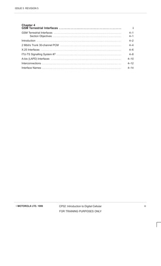 ISSUE 5 REVISION 5
EMOTOROLA LTD. 1999 CP02: Introduction to Digital Cellular
FOR TRAINING PURPOSES ONLY
iii
Chapter 4
GSM Terrestrial Interfaces i
. . . . . . . . . . . . . . . . . . . . . . . . . . . . . . . . . . . . . . . . . . .
GSM Terrestrial Interfaces 4–1
. . . . . . . . . . . . . . . . . . . . . . . . . . . . . . . . . . . . . . . . . . . . . . . . . . .
Section Objectives 4–1
. . . . . . . . . . . . . . . . . . . . . . . . . . . . . . . . . . . . . . . . . . . . . . . . . . . .
Introduction 4–2
. . . . . . . . . . . . . . . . . . . . . . . . . . . . . . . . . . . . . . . . . . . . . . . . . . . . . . . . . . . . . . . .
2 Mbit/s Trunk 30-channel PCM 4–4
. . . . . . . . . . . . . . . . . . . . . . . . . . . . . . . . . . . . . . . . . . . . . .
X.25 Interfaces 4–6
. . . . . . . . . . . . . . . . . . . . . . . . . . . . . . . . . . . . . . . . . . . . . . . . . . . . . . . . . . . . .
ITU-TS Signalling System #7 4–8
. . . . . . . . . . . . . . . . . . . . . . . . . . . . . . . . . . . . . . . . . . . . . . . . .
A-bis (LAPD) Interfaces 4–10
. . . . . . . . . . . . . . . . . . . . . . . . . . . . . . . . . . . . . . . . . . . . . . . . . . . . .
Interconnections 4–12
. . . . . . . . . . . . . . . . . . . . . . . . . . . . . . . . . . . . . . . . . . . . . . . . . . . . . . . . . . . .
Interface Names 4–14
. . . . . . . . . . . . . . . . . . . . . . . . . . . . . . . . . . . . . . . . . . . . . . . . . . . . . . . . . . . .
 