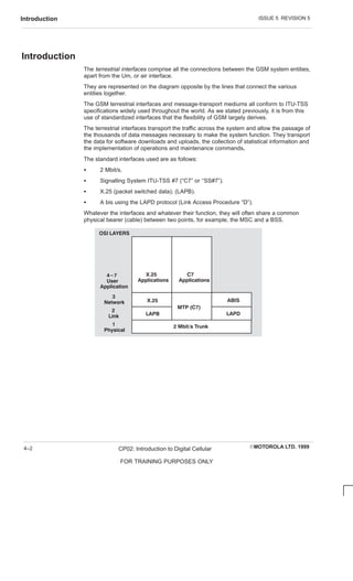 ISSUE 5 REVISION 5
Introduction
EMOTOROLA LTD. 1999
CP02: Introduction to Digital Cellular
FOR TRAINING PURPOSES ONLY
4–2
Introduction
The terrestrial interfaces comprise all the connections between the GSM system entities,
apart from the Um, or air interface.
They are represented on the diagram opposite by the lines that connect the various
entities together.
The GSM terrestrial interfaces and message-transport mediums all conform to ITU-TSS
specifications widely used throughout the world. As we stated previously, it is from this
use of standardized interfaces that the flexibility of GSM largely derives.
The terrestrial interfaces transport the traffic across the system and allow the passage of
the thousands of data messages necessary to make the system function. They transport
the data for software downloads and uploads, the collection of statistical information and
the implementation of operations and maintenance commands.
The standard interfaces used are as follows:
S 2 Mbit/s.
S Signalling System ITU-TSS #7 (“C7” or ‘‘SS#7”).
S X.25 (packet switched data); (LAPB).
S A bis using the LAPD protocol (Link Access Procedure “D”).
Whatever the interfaces and whatever their function, they will often share a common
physical bearer (cable) between two points, for example, the MSC and a BSS.
X.25
MTP (C7)
ABIS
LAPD
OSI LAYERS
2 Mbit/s Trunk
LAPB
4-7
User
Application
3
Network
2
Link
1
Physical
X.25
Applications
C7
Applications
 
