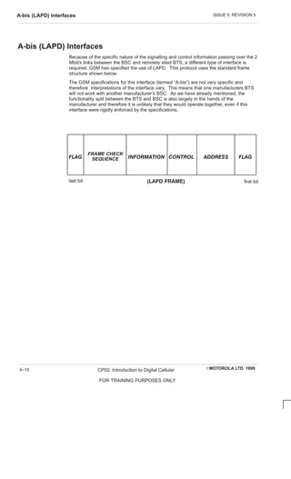 ISSUE 5 REVISION 5
A-bis (LAPD) Interfaces
EMOTOROLA LTD. 1999
CP02: Introduction to Digital Cellular
FOR TRAINING PURPOSES ONLY
4–10
A-bis (LAPD) Interfaces
Because of the specific nature of the signalling and control information passing over the 2
Mbit/s links between the BSC and remotely sited BTS, a different type of interface is
required. GSM has specified the use of LAPD. This protocol uses the standard frame
structure shown below.
The GSM specifications for this interface (termed “A-bis”) are not very specific and
therefore interpretations of the interface vary. This means that one manufacturers BTS
will not work with another manufacturer’s BSC. As we have already mentioned, the
functionality split between the BTS and BSC is also largely in the hands of the
manufacturer and therefore it is unlikely that they would operate together, even if this
interface were rigidly enforced by the specifications.
 
FRAME CHECK
SEQUENCE          
last bit first bit
   
 