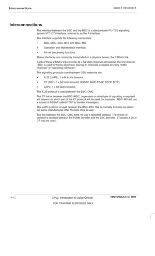 ISSUE 5 REVISION 5
Interconnections
EMOTOROLA LTD. 1999
CP02: Introduction to Digital Cellular
FOR TRAINING PURPOSES ONLY
4–12
Interconnections
The interface between the BSC and the MSC is a standardized ITU-TSS signalling
system No7 (C7) interface, referred to as the A interface.
The interface supports the following connections:
S BSC–MSC, BSC–BTS and MSC–MS.
S Operation and Maintenance interface.
S All call processing functions.
These interfaces are commonly transported on a physical bearer, the 2 Mbit/s link.
Each of these 2 Mbit/s links provide 32 x 64 kbit/s channels (timeslots), the first channel
(TS0) is used for frame alignment, leaving 31 channels available for carry “traffic
channels” or “signalling interfaces”.
The signalling protocols used between GSM networks are:
S X.25 (LAPB), 1 x 64 kbit/s timeslot.
S C7 (SS7), 1 x 64 kbit/s timeslot (BSSAP, MAP, TCAP, SCCP, MTP).
S LAPD, 1 x 64 kbit/s timeslot.
The X.25 protocol is used between the BSC–OMC.
The C7 link is between the BSC–MSC, dependent on what type of signalling is required
will depend on which part of the C7 protocol will be used (for example, MSC–MS will use
a subset of BSSAP called DTAP to transfer messages).
The LAPD protocol is used between the BSC–BTS, this is normally 64 kbit/s as stated
but some manufactures offer 16 kbit/s links as well.
The link between the BSC–CBC does not use a specified protocol. The choice of
protocol is decided between the PLMN provider and the CBC provider. (Typically X.25 or
C7 may be used).
 