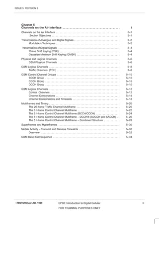 ISSUE 5 REVISION 5
EMOTOROLA LTD. 1999 CP02: Introduction to Digital Cellular
FOR TRAINING PURPOSES ONLY
iii
Chapter 5
Channels on the Air Interface i
. . . . . . . . . . . . . . . . . . . . . . . . . . . . . . . . . . . . . . . .
Channels on the Air Interface 5–1
. . . . . . . . . . . . . . . . . . . . . . . . . . . . . . . . . . . . . . . . . . . . . . . . .
Section Objectives 5–1
. . . . . . . . . . . . . . . . . . . . . . . . . . . . . . . . . . . . . . . . . . . . . . . . . . . .
Transmission of Analogue and Digital Signals 5–2
. . . . . . . . . . . . . . . . . . . . . . . . . . . . . . . . . . .
Modulation Techniques 5–2
. . . . . . . . . . . . . . . . . . . . . . . . . . . . . . . . . . . . . . . . . . . . . . . . .
Transmission of Digital Signals 5–4
. . . . . . . . . . . . . . . . . . . . . . . . . . . . . . . . . . . . . . . . . . . . . . .
Phase Shift Keying (PSK) 5–4
. . . . . . . . . . . . . . . . . . . . . . . . . . . . . . . . . . . . . . . . . . . . . .
Gaussian Minimum Shift Keying (GMSK) 5–4
. . . . . . . . . . . . . . . . . . . . . . . . . . . . . . . . .
Physical and Logical Channels 5–6
. . . . . . . . . . . . . . . . . . . . . . . . . . . . . . . . . . . . . . . . . . . . . . .
GSM Physical Channels 5–6
. . . . . . . . . . . . . . . . . . . . . . . . . . . . . . . . . . . . . . . . . . . . . . .
GSM Logical Channels 5–8
. . . . . . . . . . . . . . . . . . . . . . . . . . . . . . . . . . . . . . . . . . . . . . . . . . . . . .
Traffic Channels (TCH) 5–8
. . . . . . . . . . . . . . . . . . . . . . . . . . . . . . . . . . . . . . . . . . . . . . . .
GSM Control Channel Groups 5–10
. . . . . . . . . . . . . . . . . . . . . . . . . . . . . . . . . . . . . . . . . . . . . . . .
BCCH Group 5–10
. . . . . . . . . . . . . . . . . . . . . . . . . . . . . . . . . . . . . . . . . . . . . . . . . . . . . . . . .
CCCH Group 5–10
. . . . . . . . . . . . . . . . . . . . . . . . . . . . . . . . . . . . . . . . . . . . . . . . . . . . . . . . .
DCCH Group 5–10
. . . . . . . . . . . . . . . . . . . . . . . . . . . . . . . . . . . . . . . . . . . . . . . . . . . . . . . . .
GSM Logical Channels 5–12
. . . . . . . . . . . . . . . . . . . . . . . . . . . . . . . . . . . . . . . . . . . . . . . . . . . . . .
Control Channels 5–12
. . . . . . . . . . . . . . . . . . . . . . . . . . . . . . . . . . . . . . . . . . . . . . . . . . . . .
Channel Combinations 5–18
. . . . . . . . . . . . . . . . . . . . . . . . . . . . . . . . . . . . . . . . . . . . . . . . .
Channel Combinations and Timeslots 5–18
. . . . . . . . . . . . . . . . . . . . . . . . . . . . . . . . . . . .
Multiframes and Timing 5–20
. . . . . . . . . . . . . . . . . . . . . . . . . . . . . . . . . . . . . . . . . . . . . . . . . . . . . .
The 26-frame Traffic Channel Multiframe 5–20
. . . . . . . . . . . . . . . . . . . . . . . . . . . . . . . . .
The 51-frame Control Channel Multiframe 5–22
. . . . . . . . . . . . . . . . . . . . . . . . . . . . . . . .
The 51-frame Control Channel Multiframe (BCCH/CCCH) 5–24
. . . . . . . . . . . . . . . . . .
The 51-frame Control Channel Multiframe – DCCH/8 (SDCCH and SACCH) 5–26
. .
The 51-frame Control Channel Multiframe – Combined Structure 5–28
. . . . . . . . . . . .
Superframes and Hyperframes 5–30
. . . . . . . . . . . . . . . . . . . . . . . . . . . . . . . . . . . . . . . . . . . . . . .
Mobile Activity – Transmit and Receive Timeslots 5–32
. . . . . . . . . . . . . . . . . . . . . . . . . . . . . . .
Overview 5–32
. . . . . . . . . . . . . . . . . . . . . . . . . . . . . . . . . . . . . . . . . . . . . . . . . . . . . . . . . . . .
GSM Basic Call Sequence 5–34
. . . . . . . . . . . . . . . . . . . . . . . . . . . . . . . . . . . . . . . . . . . . . . . . . . .
 