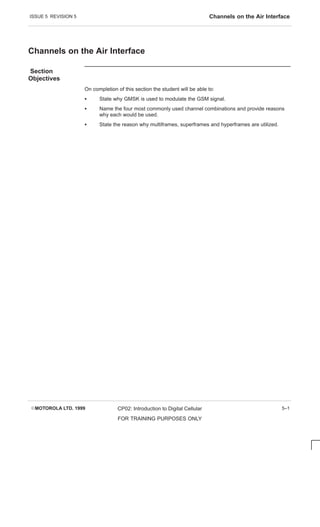 ISSUE 5 REVISION 5 Channels on the Air Interface
EMOTOROLA LTD. 1999 CP02: Introduction to Digital Cellular
FOR TRAINING PURPOSES ONLY
5–1
Channels on the Air Interface
Section
Objectives
On completion of this section the student will be able to:
S State why GMSK is used to modulate the GSM signal.
S Name the four most commonly used channel combinations and provide reasons
why each would be used.
S State the reason why multiframes, superframes and hyperframes are utilized.
 