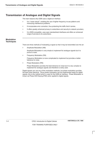 ISSUE 5 REVISION 5
Transmission of Analogue and Digital Signals
EMOTOROLA LTD. 1999
CP02: Introduction to Digital Cellular
FOR TRAINING PURPOSES ONLY
5–2
Transmission of Analogue and Digital Signals
The main reasons why GSM uses a digital air interface:
S It is ‘‘noise robust”, enabling the use of tighter frequency re-use patterns and
minimizing interference problems;
S It incorporates error correction, thus protecting the traffic that it carries;
S It offers greatly enhanced privacy to subscribers and security to network providers;
S It is ISDN compatible, uses open standardized interfaces and offers an enhanced
range of services to its subscribers.
Modulation
Techniques
There are three methods of modulating a signal so that it may be transmitted over the air:
S Amplitude Modulation (AM)
Amplitude Modulation is very simple to implement for analogue signals but it is
prone to noise.
S Frequency Modulation (FM)
Frequency Modulation is more complicated to implement but provides a better
tolerance to noise.
S Phase Modulation (PM)
Phase Modulation provides the best tolerance to noise but it is very complex to
implement for analogue signals and therefore is rarely used.
Digital signals can use any of the modulation methods, but phase modulation provides
the best noise tolerance. Since phase modulation can be implemented easily for digital
signals, this is the method which is used for the GSM air interface. Phase Modulation is
known as Phase Shift Keying (PSK) when applied to digital signals.
 