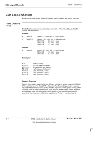 ISSUE 5 REVISION 5
GSM Logical Channels
EMOTOROLA LTD. 1999
CP02: Introduction to Digital Cellular
FOR TRAINING PURPOSES ONLY
5–8
GSM Logical Channels
There are two main groups of logical channels, traffic channels and control channels.
Traffic Channels
(TCH)
The traffic channel carries speech or data information. The different types of traffic
channel are listed below:
Full rate
S TCH/FS: Speech (13 kbit/s net, 22.8 kbit/s gross)
S TCH/EFR: Speech (12.2 kbit/s net, 22.8 kbit/s gross)
TCH/F9.6: 9.6 kbit/s – data
TCH/F4.8: 4.8 kbit/s – data
TCH/F2.4 2.4 kbit/s – data
Half rate
S TCH/HS: speech (6.5 kbit/s net, 11.4 kbit/s gross)
TCH/H4.8 4.8 kbit/s – data
TCH/H2.4 2.4 kbit/s – data
Acronyms:
TCH Traffic Channel
TCH/FS Full rate speech channel
TCH/EFR Enhanced full rate speech
TCH/HS Half rate speech channel
TCH/9.6 Data channel 9.6 kbit/s
TCH/4.8 Data channel 4.8 kbit/s
TCH/2.4 Data channel 2.4 kbit/s
Speech Channels
Speech channels are supported by two different methods of coding known as Full Rate
(FR) and Enhanced Full Rate (EFR). Enhanced Full Rate coding provides a speech
service that has improved voice quality from the original Full Rate speech coding, whilst
using the same air interface bandwidth. EFR employs a new speech coding algorithm
and additions to the full rate channel coding algorithm to accomplish this improved
speech service, however, it will only be supported by Phase 2+ mobiles onwards.
 