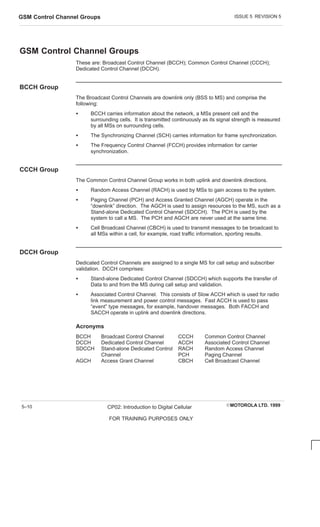 ISSUE 5 REVISION 5
GSM Control Channel Groups
EMOTOROLA LTD. 1999
CP02: Introduction to Digital Cellular
FOR TRAINING PURPOSES ONLY
5–10
GSM Control Channel Groups
These are: Broadcast Control Channel (BCCH); Common Control Channel (CCCH);
Dedicated Control Channel (DCCH).
BCCH Group
The Broadcast Control Channels are downlink only (BSS to MS) and comprise the
following:
S BCCH carries information about the network, a MSs present cell and the
surrounding cells. It is transmitted continuously as its signal strength is measured
by all MSs on surrounding cells.
S The Synchronizing Channel (SCH) carries information for frame synchronization.
S The Frequency Control Channel (FCCH) provides information for carrier
synchronization.
CCCH Group
The Common Control Channel Group works in both uplink and downlink directions.
S Random Access Channel (RACH) is used by MSs to gain access to the system.
S Paging Channel (PCH) and Access Granted Channel (AGCH) operate in the
“downlink” direction. The AGCH is used to assign resources to the MS, such as a
Stand-alone Dedicated Control Channel (SDCCH). The PCH is used by the
system to call a MS. The PCH and AGCH are never used at the same time.
S Cell Broadcast Channel (CBCH) is used to transmit messages to be broadcast to
all MSs within a cell, for example, road traffic information, sporting results.
DCCH Group
Dedicated Control Channels are assigned to a single MS for call setup and subscriber
validation. DCCH comprises:
S Stand-alone Dedicated Control Channel (SDCCH) which supports the transfer of
Data to and from the MS during call setup and validation.
S Associated Control Channel. This consists of Slow ACCH which is used for radio
link measurement and power control messages. Fast ACCH is used to pass
“event” type messages, for example, handover messages. Both FACCH and
SACCH operate in uplink and downlink directions.
Acronyms
BCCH Broadcast Control Channel CCCH Common Control Channel
DCCH Dedicated Control Channel ACCH Associated Control Channel
SDCCH Stand-alone Dedicated Control RACH Random Access Channel
Channel PCH Paging Channel
AGCH Access Grant Channel CBCH Cell Broadcast Channel
 