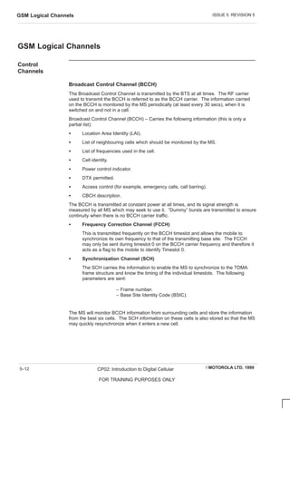 ISSUE 5 REVISION 5
GSM Logical Channels
EMOTOROLA LTD. 1999
CP02: Introduction to Digital Cellular
FOR TRAINING PURPOSES ONLY
5–12
GSM Logical Channels
Control
Channels
Broadcast Control Channel (BCCH)
The Broadcast Control Channel is transmitted by the BTS at all times. The RF carrier
used to transmit the BCCH is referred to as the BCCH carrier. The information carried
on the BCCH is monitored by the MS periodically (at least every 30 secs), when it is
switched on and not in a call.
Broadcast Control Channel (BCCH) – Carries the following information (this is only a
partial list):
S Location Area Identity (LAI).
S List of neighbouring cells which should be monitored by the MS.
S List of frequencies used in the cell.
S Cell identity.
S Power control indicator.
S DTX permitted.
S Access control (for example, emergency calls, call barring).
S CBCH description.
The BCCH is transmitted at constant power at all times, and its signal strength is
measured by all MS which may seek to use it. “Dummy” bursts are transmitted to ensure
continuity when there is no BCCH carrier traffic.
S Frequency Correction Channel (FCCH)
This is transmitted frequently on the BCCH timeslot and allows the mobile to
synchronize its own frequency to that of the transmitting base site. The FCCH
may only be sent during timeslot 0 on the BCCH carrier frequency and therefore it
acts as a flag to the mobile to identify Timeslot 0.
S Synchronization Channel (SCH)
The SCH carries the information to enable the MS to synchronize to the TDMA
frame structure and know the timing of the individual timeslots. The following
parameters are sent:
– Frame number.
– Base Site Identity Code (BSIC).
The MS will monitor BCCH information from surrounding cells and store the information
from the best six cells. The SCH information on these cells is also stored so that the MS
may quickly resynchronize when it enters a new cell.
 