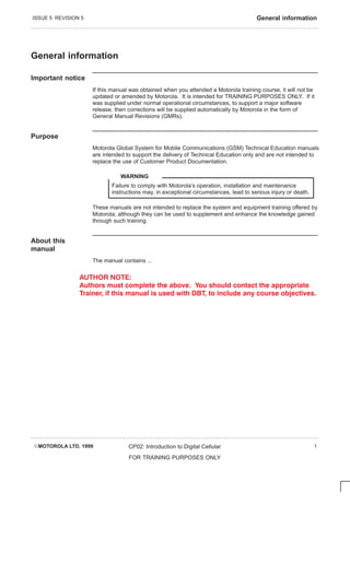 ISSUE 5 REVISION 5 General information
EMOTOROLA LTD. 1999 CP02: Introduction to Digital Cellular
FOR TRAINING PURPOSES ONLY
1
General information
Important notice
If this manual was obtained when you attended a Motorola training course, it will not be
updated or amended by Motorola. It is intended for TRAINING PURPOSES ONLY. If it
was supplied under normal operational circumstances, to support a major software
release, then corrections will be supplied automatically by Motorola in the form of
General Manual Revisions (GMRs).
Purpose
Motorola Global System for Mobile Communications (GSM) Technical Education manuals
are intended to support the delivery of Technical Education only and are not intended to
replace the use of Customer Product Documentation.
Failure to comply with Motorola’s operation, installation and maintenance
instructions may, in exceptional circumstances, lead to serious injury or death.
WARNING
These manuals are not intended to replace the system and equipment training offered by
Motorola, although they can be used to supplement and enhance the knowledge gained
through such training.
About this
manual
The manual contains ...
  
      !      
             #   !
 
