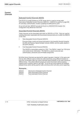 ISSUE 5 REVISION 5
GSM Logical Channels
EMOTOROLA LTD. 1999
CP02: Introduction to Digital Cellular
FOR TRAINING PURPOSES ONLY
5–16
Control
Channels
Dedicated Control Channels (DCCH)
The DCCH is a single timeslot on an RF carrier which is used to convey eight
Stand-alone Dedicated Control Channels (SDCCH). A SDCCH is used by a single MS
for call setup, authentication, location updating and SMS point to point.
As we will see later, SDCCH can also be found on a BCCH/CCCH timeslot, this
configuration only allows four SDCCHs.
Associated Control Channels (ACCH)
These channels can be associated with either an SDCCH or a TCH. They are used for
carrying information associated with the process being carried out on either the SDCCH
or the TCH.
S Slow Associated Control Channel (SACCH)
Conveys power control and timing information in the downlink direction (towards
the MS) and Receive Signal Strength Indicator (RSSI), and link quality reports in
the uplink direction.
S Fast Associated Control Channel (FACCH)
The FACCH is transmitted instead of a TCH. The FACCH ‘‘steals” the TCH burst
and inserts its own information. The FACCH is used to carry out user
authentication, handovers and immediate assignment.
All of the control channels are required for system operation, however, in the same way
that we allow different users to share the radio channel by using different timeslots to
carry the conversation data, the control channels share timeslots on the radio channel at
different times. This allows efficient passing of control information without wasting
capacity which could be used for call traffic. To do this we must organise the timeslots
between those which will be used for traffic and those which will carry control signalling.
Acronyms:
SDCCH Stand-alone Dedicated Control Channel
SACCH Slow Associated Control Channel
FACCH Fast Associated Control Channel
 