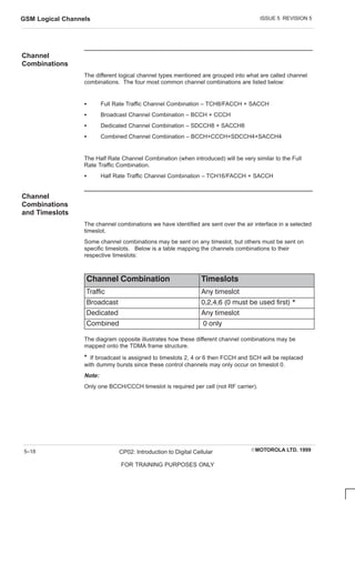 ISSUE 5 REVISION 5
GSM Logical Channels
EMOTOROLA LTD. 1999
CP02: Introduction to Digital Cellular
FOR TRAINING PURPOSES ONLY
5–18
Channel
Combinations
The different logical channel types mentioned are grouped into what are called channel
combinations. The four most common channel combinations are listed below:
S Full Rate Traffic Channel Combination – TCH8/FACCH + SACCH
S Broadcast Channel Combination – BCCH + CCCH
S Dedicated Channel Combination – SDCCH8 + SACCH8
S Combined Channel Combination – BCCH+CCCH+SDCCH4+SACCH4
The Half Rate Channel Combination (when introduced) will be very similar to the Full
Rate Traffic Combination.
S Half Rate Traffic Channel Combination – TCH16/FACCH + SACCH
Channel
Combinations
and Timeslots
The channel combinations we have identified are sent over the air interface in a selected
timeslot.
Some channel combinations may be sent on any timeslot, but others must be sent on
specific timeslots. Below is a table mapping the channels combinations to their
respective timeslots:
        
Traffic Any timeslot
Broadcast 0,2,4,6 (0 must be used first) *
Dedicated Any timeslot
C ombined 0 only
The diagram opposite illustrates how these different channel combinations may be
mapped onto the TDMA frame structure.
* If broadcast is assigned to timeslots 2, 4 or 6 then FCCH and SCH will be replaced
with dummy bursts since these control channels may only occur on timeslot 0.
Note:
Only one BCCH/CCCH timeslot is required per cell (not RF carrier).
 