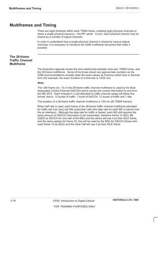 ISSUE 5 REVISION 5
Multiframes and Timing
EMOTOROLA LTD. 1999
CP02: Introduction to Digital Cellular
FOR TRAINING PURPOSES ONLY
5–20
Multiframes and Timing
There are eight timeslots within each TDMA frame, enabling eight physical channels to
share a single physical resource – the RF carrier. In turn, each physical channel may be
shared by a number of logical channels.
In order to understand how a single physical channel is shared by various logical
channels, it is necessary to introduce the GSM multiframe structures that make it
possible.
The 26-frame
Traffic Channel
Multiframe
The illustration opposite shows the time relationship between time-slot, TDMA frame, and
the 26-frame multiframe. Some of the times shown are approximate numbers as the
GSM recommendations actually state the exact values as fractions rather than in decimal
form (for example, the exact duration of a time-slot is 15/26 ms).
Note:
The 12th frame (no. 13) in the 26-frame traffic channel multiframe is used by the Slow
Associated Control Channel (SACCH) which carries link control information to and from
the MS–BTS. Each timeslot in a cell allocated to traffic channel usage will follow this
format, that is, 12 bursts of traffic, 1 burst of SACCH, 12 bursts of traffic and 1 idle.
The duration of a 26-frame traffic channel multiframe is 120 ms (26 TDMA frames).
When half rate is used, each frame of the 26-frame traffic channel multiframe allocated
for traffic will now carry two MS subscriber calls (the data rate for each MS is halved over
the air interface). Although the data rate for traffic is halved, each MS still requires the
same amount of SACCH information to be transmitted, therefore frame 12 WILL BE
USED as SACCH for one half of the MSs and the others will use it as their IDLE frame,
and the same applies for frame 25, this will be used by the MSs for SACCH (those who
used frame 12 as IDLE) and the other half will use it as their IDLE frame.
 