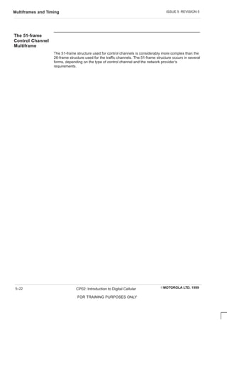 ISSUE 5 REVISION 5
Multiframes and Timing
EMOTOROLA LTD. 1999
CP02: Introduction to Digital Cellular
FOR TRAINING PURPOSES ONLY
5–22
The 51-frame
Control Channel
Multiframe
The 51-frame structure used for control channels is considerably more complex than the
26-frame structure used for the traffic channels. The 51-frame structure occurs in several
forms, depending on the type of control channel and the network provider’s
requirements.
 