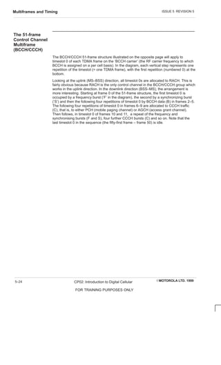 ISSUE 5 REVISION 5
Multiframes and Timing
EMOTOROLA LTD. 1999
CP02: Introduction to Digital Cellular
FOR TRAINING PURPOSES ONLY
5–24
The 51-frame
Control Channel
Multiframe
(BCCH/CCCH)
The BCCH/CCCH 51-frame structure illustrated on the opposite page will apply to
timeslot 0 of each TDMA frame on the ‘BCCH carrier’ (the RF carrier frequency to which
BCCH is assigned on a per cell basis). In the diagram, each vertical step represents one
repetition of the timeslot (= one TDMA frame), with the first repetition (numbered 0) at the
bottom.
Looking at the uplink (MS–BSS) direction, all timeslot 0s are allocated to RACH. This is
fairly obvious because RACH is the only control channel in the BCCH/CCCH group which
works in the uplink direction. In the downlink direction (BSS–MS), the arrangement is
more interesting. Starting at frame 0 of the 51-frame structure, the first timeslot 0 is
occupied by a frequency burst (‘F’ in the diagram), the second by a synchronizing burst
(‘S’) and then the following four repetitions of timeslot 0 by BCCH data (B) in frames 2–5.
The following four repetitions of timeslot 0 in frames 6–9 are allocated to CCCH traffic
(C), that is, to either PCH (mobile paging channel) or AGCH (access grant channel).
Then follows, in timeslot 0 of frames 10 and 11, a repeat of the frequency and
synchronising bursts (F and S), four further CCCH bursts (C) and so on. Note that the
last timeslot 0 in the sequence (the fifty-first frame – frame 50) is idle.
 