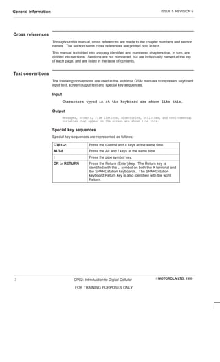 ISSUE 5 REVISION 5
General information
EMOTOROLA LTD. 1999
CP02: Introduction to Digital Cellular
FOR TRAINING PURPOSES ONLY
2
Cross references
Throughout this manual, cross references are made to the chapter numbers and section
names. The section name cross references are printed bold in text.
This manual is divided into uniquely identified and numbered chapters that, in turn, are
divided into sections. Sections are not numbered, but are individually named at the top
of each page, and are listed in the table of contents.
Text conventions
The following conventions are used in the Motorola GSM manuals to represent keyboard
input text, screen output text and special key sequences.
Input
Characters typed in at the keyboard are shown like this.
Output
Messages, prompts, file listings, directories, utilities, and environmental
variables that appear on the screen are shown like this.
Special key sequences
Special key sequences are represented as follows:
CTRL-c Press the Control and c keys at the same time.
ALT-f Press the Alt and f keys at the same time.
| Press the pipe symbol key.
CR or RETURN Press the Return (Enter) key. The Return key is
identified with the ↵ symbol on both the X terminal and
the SPARCstation keyboards. The SPARCstation
keyboard Return key is also identified with the word
Return.
 