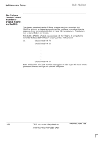 ISSUE 5 REVISION 5
Multiframes and Timing
EMOTOROLA LTD. 1999
CP02: Introduction to Digital Cellular
FOR TRAINING PURPOSES ONLY
5–26
The 51-frame
Control Channel
Multiframe –
DCCH/8 (SDCCH
and SACCH)
The diagram opposite shows the 51-frame structure used to accommodate eight
SDCCHs, although, as it takes two repetitions of the multiframe to complete the entire
sequence, it may be more logical to think of it as a 102-frame structure. This structure
may be transmitted on any timeslot.
Note that the SACCHs (shaded) are associated with the SDCCHs. It is important to
remember that each SDCCH has an SACCH just like a traffic channel.
i.e. D0 associated with A0
D1 associated with A1
. .
. .
. .
. .
. .
D7 associated with A7
Note: The downlink and uplink channels are staggered in order to give the mobile time to
process the received message and formulate a response.
 