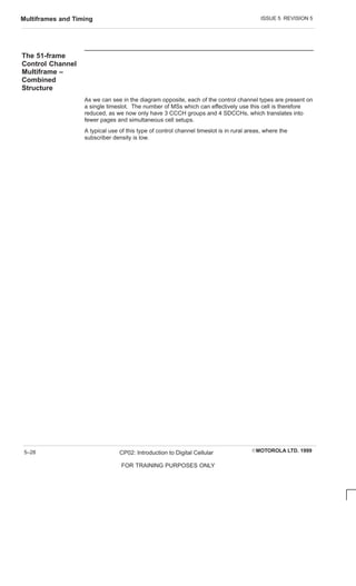 ISSUE 5 REVISION 5
Multiframes and Timing
EMOTOROLA LTD. 1999
CP02: Introduction to Digital Cellular
FOR TRAINING PURPOSES ONLY
5–28
The 51-frame
Control Channel
Multiframe –
Combined
Structure
As we can see in the diagram opposite, each of the control channel types are present on
a single timeslot. The number of MSs which can effectively use this cell is therefore
reduced, as we now only have 3 CCCH groups and 4 SDCCHs, which translates into
fewer pages and simultaneous cell setups.
A typical use of this type of control channel timeslot is in rural areas, where the
subscriber density is low.
 