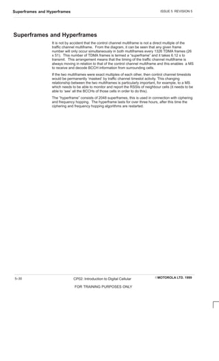 ISSUE 5 REVISION 5
Superframes and Hyperframes
EMOTOROLA LTD. 1999
CP02: Introduction to Digital Cellular
FOR TRAINING PURPOSES ONLY
5–30
Superframes and Hyperframes
It is not by accident that the control channel multiframe is not a direct multiple of the
traffic channel multiframe. From the diagram, it can be seen that any given frame
number will only occur simultaneously in both multiframes every 1326 TDMA frames (26
x 51). This number of TDMA frames is termed a “superframe” and it takes 6.12 s to
transmit. This arrangement means that the timing of the traffic channel multiframe is
always moving in relation to that of the control channel multiframe and this enables a MS
to receive and decode BCCH information from surrounding cells.
If the two multiframes were exact multiples of each other, then control channel timeslots
would be permanently ‘masked’ by traffic channel timeslot activity. This changing
relationship between the two multiframes is particularly important, for example, to a MS
which needs to be able to monitor and report the RSSIs of neighbour cells (it needs to be
able to ‘see’ all the BCCHs of those cells in order to do this).
The “hyperframe” consists of 2048 superframes, this is used in connection with ciphering
and frequency hopping. The hyperframe lasts for over three hours, after this time the
ciphering and frequency hopping algorithms are restarted.
 