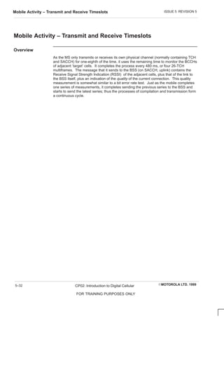 ISSUE 5 REVISION 5
Mobile Activity – Transmit and Receive Timeslots
EMOTOROLA LTD. 1999
CP02: Introduction to Digital Cellular
FOR TRAINING PURPOSES ONLY
5–32
Mobile Activity – Transmit and Receive Timeslots
Overview
As the MS only transmits or receives its own physical channel (normally containing TCH
and SACCH) for one-eighth of the time, it uses the remaining time to monitor the BCCHs
of adjacent ‘target’ cells. It completes the process every 480 ms, or four 26-TCH
multiframes. The message that it sends to the BSS (on SACCH, uplink) contains the
Receive Signal Strength Indication (RSSI) of the adjacent cells, plus that of the link to
the BSS itself, plus an indication of the quality of the current connection. This quality
measurement is somewhat similar to a bit error rate test. Just as the mobile completes
one series of measurements, it completes sending the previous series to the BSS and
starts to send the latest series; thus the processes of compilation and transmission form
a continuous cycle.
 