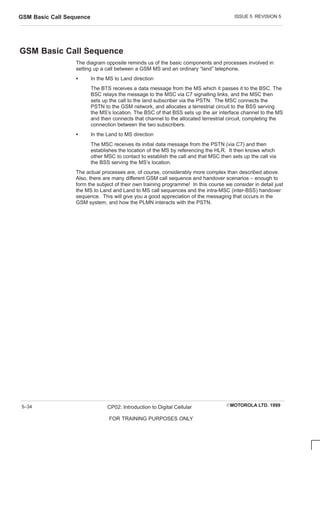 ISSUE 5 REVISION 5
GSM Basic Call Sequence
EMOTOROLA LTD. 1999
CP02: Introduction to Digital Cellular
FOR TRAINING PURPOSES ONLY
5–34
GSM Basic Call Sequence
The diagram opposite reminds us of the basic components and processes involved in
setting up a call between a GSM MS and an ordinary “land” telephone.
S In the MS to Land direction
The BTS receives a data message from the MS which it passes it to the BSC. The
BSC relays the message to the MSC via C7 signalling links, and the MSC then
sets up the call to the land subscriber via the PSTN. The MSC connects the
PSTN to the GSM network, and allocates a terrestrial circuit to the BSS serving
the MS’s location. The BSC of that BSS sets up the air interface channel to the MS
and then connects that channel to the allocated terrestrial circuit, completing the
connection between the two subscribers.
S In the Land to MS direction
The MSC receives its initial data message from the PSTN (via C7) and then
establishes the location of the MS by referencing the HLR. It then knows which
other MSC to contact to establish the call and that MSC then sets up the call via
the BSS serving the MS’s location.
The actual processes are, of course, considerably more complex than described above.
Also, there are many different GSM call sequence and handover scenarios – enough to
form the subject of their own training programme! In this course we consider in detail just
the MS to Land and Land to MS call sequences and the intra-MSC (inter-BSS) handover
sequence. This will give you a good appreciation of the messaging that occurs in the
GSM system, and how the PLMN interacts with the PSTN.
 