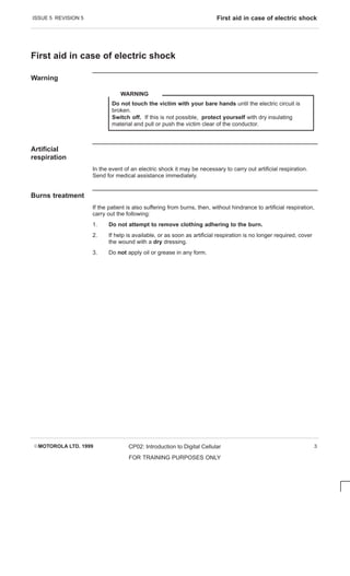 ISSUE 5 REVISION 5 First aid in case of electric shock
EMOTOROLA LTD. 1999 CP02: Introduction to Digital Cellular
FOR TRAINING PURPOSES ONLY
3
First aid in case of electric shock
Warning
Do not touch the victim with your bare hands until the electric circuit is
broken.
Switch off. If this is not possible, protect yourself with dry insulating
material and pull or push the victim clear of the conductor.
WARNING
Artificial
respiration
In the event of an electric shock it may be necessary to carry out artificial respiration.
Send for medical assistance immediately.
Burns treatment
If the patient is also suffering from burns, then, without hindrance to artificial respiration,
carry out the following:
1. Do not attempt to remove clothing adhering to the burn.
2. If help is available, or as soon as artificial respiration is no longer required, cover
the wound with a dry dressing.
3. Do not apply oil or grease in any form.
 
