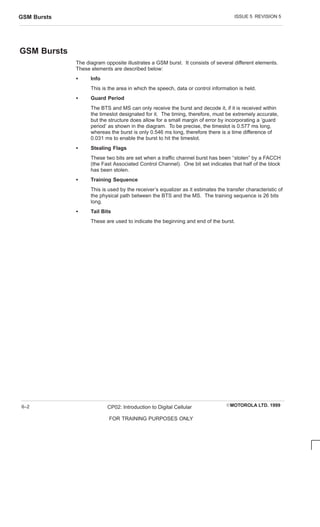 ISSUE 5 REVISION 5
GSM Bursts
EMOTOROLA LTD. 1999
CP02: Introduction to Digital Cellular
FOR TRAINING PURPOSES ONLY
6–2
GSM Bursts
The diagram opposite illustrates a GSM burst. It consists of several different elements.
These elements are described below:
S Info
This is the area in which the speech, data or control information is held.
S Guard Period
The BTS and MS can only receive the burst and decode it, if it is received within
the timeslot designated for it. The timing, therefore, must be extremely accurate,
but the structure does allow for a small margin of error by incorporating a ‘guard
period’ as shown in the diagram. To be precise, the timeslot is 0.577 ms long,
whereas the burst is only 0.546 ms long, therefore there is a time difference of
0.031 ms to enable the burst to hit the timeslot.
S Stealing Flags
These two bits are set when a traffic channel burst has been ‘‘stolen” by a FACCH
(the Fast Associated Control Channel). One bit set indicates that half of the block
has been stolen.
S Training Sequence
This is used by the receiver’s equalizer as it estimates the transfer characteristic of
the physical path between the BTS and the MS. The training sequence is 26 bits
long.
S Tail Bits
These are used to indicate the beginning and end of the burst.
 