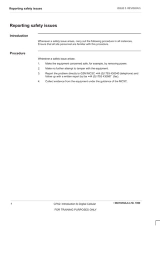 ISSUE 5 REVISION 5
Reporting safety issues
EMOTOROLA LTD. 1999
CP02: Introduction to Digital Cellular
FOR TRAINING PURPOSES ONLY
4
Reporting safety issues
Introduction
Whenever a safety issue arises, carry out the following procedure in all instances.
Ensure that all site personnel are familiar with this procedure.
Procedure
Whenever a safety issue arises:
1. Make the equipment concerned safe, for example, by removing power.
2. Make no further attempt to tamper with the equipment.
3. Report the problem directly to GSM MCSC +44 (0)1793 430040 (telephone) and
follow up with a written report by fax +44 (0)1793 430987 (fax).
4. Collect evidence from the equipment under the guidance of the MCSC.
 