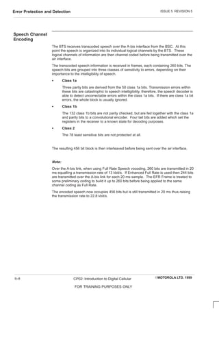 ISSUE 5 REVISION 5
Error Protection and Detection
EMOTOROLA LTD. 1999
CP02: Introduction to Digital Cellular
FOR TRAINING PURPOSES ONLY
6–8
Speech Channel
Encoding
The BTS receives transcoded speech over the A-bis interface from the BSC. At this
point the speech is organized into its individual logical channels by the BTS. These
logical channels of information are then channel coded before being transmitted over the
air interface.
The transcoded speech information is received in frames, each containing 260 bits. The
speech bits are grouped into three classes of sensitivity to errors, depending on their
importance to the intelligibility of speech.
S Class 1a
Three parity bits are derived from the 50 class 1a bits. Transmission errors within
these bits are catastrophic to speech intelligibility, therefore, the speech decoder is
able to detect uncorrectable errors within the class 1a bits. If there are class 1a bit
errors, the whole block is usually ignored.
S Class 1b
The 132 class 1b bits are not parity checked, but are fed together with the class 1a
and parity bits to a convolutional encoder. Four tail bits are added which set the
registers in the receiver to a known state for decoding purposes.
S Class 2
The 78 least sensitive bits are not protected at all.
The resulting 456 bit block is then interleaved before being sent over the air interface.
Note:
Over the A-bis link, when using Full Rate Speech vocoding, 260 bits are transmitted in 20
ms equalling a transmission rate of 13 kbit/s. If Enhanced Full Rate is used then 244 bits
are transmitted over the A-bis link for each 20 ms sample. The EFR Frame is treated to
some preliminary coding to build it up to 260 bits before being applied to the same
channel coding as Full Rate.
The encoded speech now occupies 456 bits but is still transmitted in 20 ms thus raising
the transmission rate to 22.8 kbit/s.
 