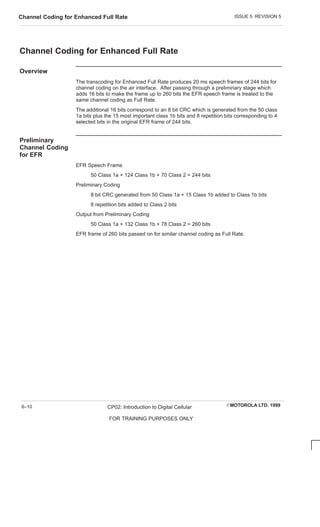 ISSUE 5 REVISION 5
Channel Coding for Enhanced Full Rate
EMOTOROLA LTD. 1999
CP02: Introduction to Digital Cellular
FOR TRAINING PURPOSES ONLY
6–10
Channel Coding for Enhanced Full Rate
Overview
The transcoding for Enhanced Full Rate produces 20 ms speech frames of 244 bits for
channel coding on the air interface. After passing through a preliminary stage which
adds 16 bits to make the frame up to 260 bits the EFR speech frame is treated to the
same channel coding as Full Rate.
The additional 16 bits correspond to an 8 bit CRC which is generated from the 50 class
1a bits plus the 15 most important class 1b bits and 8 repetition bits corresponding to 4
selected bits in the original EFR frame of 244 bits.
Preliminary
Channel Coding
for EFR
EFR Speech Frame
50 Class 1a + 124 Class 1b + 70 Class 2 = 244 bits
Preliminary Coding
8 bit CRC generated from 50 Class 1a + 15 Class 1b added to Class 1b bits
8 repetition bits added to Class 2 bits
Output from Preliminary Coding
50 Class 1a + 132 Class 1b + 78 Class 2 = 260 bits
EFR frame of 260 bits passed on for similar channel coding as Full Rate.
 