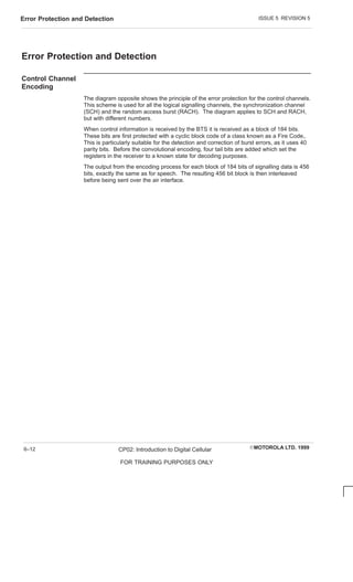 ISSUE 5 REVISION 5
Error Protection and Detection
EMOTOROLA LTD. 1999
CP02: Introduction to Digital Cellular
FOR TRAINING PURPOSES ONLY
6–12
Error Protection and Detection
Control Channel
Encoding
The diagram opposite shows the principle of the error protection for the control channels.
This scheme is used for all the logical signalling channels, the synchronization channel
(SCH) and the random access burst (RACH). The diagram applies to SCH and RACH,
but with different numbers.
When control information is received by the BTS it is received as a block of 184 bits.
These bits are first protected with a cyclic block code of a class known as a Fire Code,.
This is particularly suitable for the detection and correction of burst errors, as it uses 40
parity bits. Before the convolutional encoding, four tail bits are added which set the
registers in the receiver to a known state for decoding purposes.
The output from the encoding process for each block of 184 bits of signalling data is 456
bits, exactly the same as for speech. The resulting 456 bit block is then interleaved
before being sent over the air interface.
 