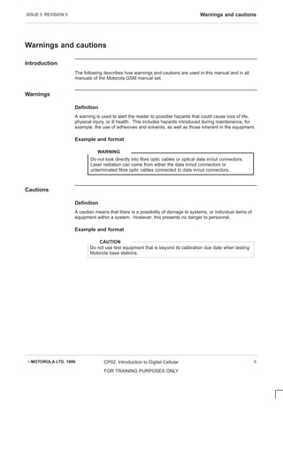 ISSUE 5 REVISION 5 Warnings and cautions
EMOTOROLA LTD. 1999 CP02: Introduction to Digital Cellular
FOR TRAINING PURPOSES ONLY
5
Warnings and cautions
Introduction
The following describes how warnings and cautions are used in this manual and in all
manuals of the Motorola GSM manual set.
Warnings
Definition
A warning is used to alert the reader to possible hazards that could cause loss of life,
physical injury, or ill health. This includes hazards introduced during maintenance, for
example, the use of adhesives and solvents, as well as those inherent in the equipment.
Example and format
Do not look directly into fibre optic cables or optical data in/out connectors.
Laser radiation can come from either the data in/out connectors or
unterminated fibre optic cables connected to data in/out connectors.
WARNING
Cautions
Definition
A caution means that there is a possibility of damage to systems, or individual items of
equipment within a system. However, this presents no danger to personnel.
Example and format
Do not use test equipment that is beyond its calibration due date when testing
Motorola base stations.
CAUTION
 