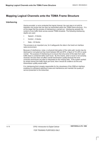 ISSUE 5 REVISION 5
Mapping Logical Channels onto the TDMA Frame Structure
EMOTOROLA LTD. 1999
CP02: Introduction to Digital Cellular
FOR TRAINING PURPOSES ONLY
6–16
Mapping Logical Channels onto the TDMA Frame Structure
Interleaving
Having encoded, or error protected the logical channel, the next step is to build its
bitstream into bursts that can then be transmitted within the TDMA frame structure. It is
at this stage that the process of interleaving is carried out. Interleaving spreads the
content of one traffic block across several TDMA timeslots. The following interleaving
depths are used:
S Speech – 8 blocks
S Control – 4 blocks
S Data – 22 blocks
This process is an important one, for it safeguards the data in the harsh air interface
radio environment.
Because of interference, noise, or physical interruption of the radio path, bursts may be
destroyed or corrupted as they travel between MS and BTS, a figure of 10–20% is quite
normal. The purpose of interleaving is to ensure that only some of the data from each
traffic block is contained within each burst. By this means, when a burst is not correctly
received, the loss does not affect overall transmission quality because the error
correction techniques are able to interpolate for the missing data. If the system worked
by simply having one traffic block per burst, then it would be unable to do this and
transmission quality would suffer.
It is interleaving that is largely responsible for the robustness of the GSM air interface,
enabling it to withstand significant noise and interference and maintain the quality of
service presented to the subscriber.
 