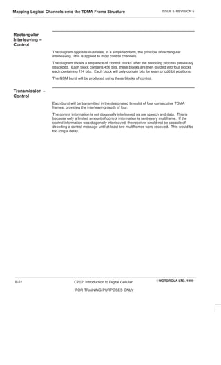 ISSUE 5 REVISION 5
Mapping Logical Channels onto the TDMA Frame Structure
EMOTOROLA LTD. 1999
CP02: Introduction to Digital Cellular
FOR TRAINING PURPOSES ONLY
6–22
Rectangular
Interleaving –
Control
The diagram opposite illustrates, in a simplified form, the principle of rectangular
interleaving. This is applied to most control channels.
The diagram shows a sequence of ‘control blocks’ after the encoding process previously
described. Each block contains 456 bits, these blocks are then divided into four blocks
each containing 114 bits. Each block will only contain bits for even or odd bit positions.
The GSM burst will be produced using these blocks of control.
Transmission –
Control
Each burst will be transmitted in the designated timeslot of four consecutive TDMA
frames, providing the interleaving depth of four.
The control information is not diagonally interleaved as are speech and data. This is
because only a limited amount of control information is sent every multiframe. If the
control information was diagonally interleaved, the receiver would not be capable of
decoding a control message until at least two multiframes were received. This would be
too long a delay.
 