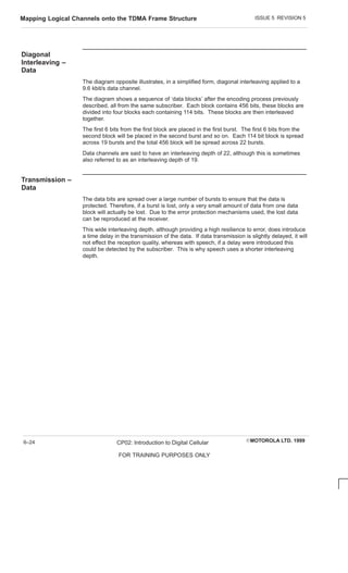 ISSUE 5 REVISION 5
Mapping Logical Channels onto the TDMA Frame Structure
EMOTOROLA LTD. 1999
CP02: Introduction to Digital Cellular
FOR TRAINING PURPOSES ONLY
6–24
Diagonal
Interleaving –
Data
The diagram opposite illustrates, in a simplified form, diagonal interleaving applied to a
9.6 kbit/s data channel.
The diagram shows a sequence of ‘data blocks’ after the encoding process previously
described, all from the same subscriber. Each block contains 456 bits, these blocks are
divided into four blocks each containing 114 bits. These blocks are then interleaved
together.
The first 6 bits from the first block are placed in the first burst. The first 6 bits from the
second block will be placed in the second burst and so on. Each 114 bit block is spread
across 19 bursts and the total 456 block will be spread across 22 bursts.
Data channels are said to have an interleaving depth of 22, although this is sometimes
also referred to as an interleaving depth of 19.
Transmission –
Data
The data bits are spread over a large number of bursts to ensure that the data is
protected. Therefore, if a burst is lost, only a very small amount of data from one data
block will actually be lost. Due to the error protection mechanisms used, the lost data
can be reproduced at the receiver.
This wide interleaving depth, although providing a high resilience to error, does introduce
a time delay in the transmission of the data. If data transmission is slightly delayed, it will
not effect the reception quality, whereas with speech, if a delay were introduced this
could be detected by the subscriber. This is why speech uses a shorter interleaving
depth.
 